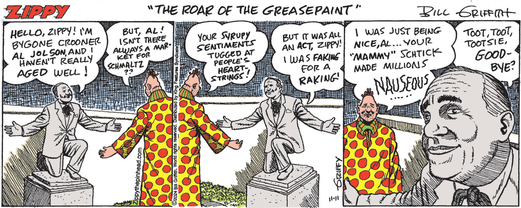 Art OCR: Zippythepinhead.com 92024 Bill Griffith. World Distributed by King F ZIPPY HELLOZIPPY! I'M BYGONE CROONER AL JOLSONAND I HAVEN'T REALLY AGED WELL! "THE ROAR OF THE GREASEPAINT" BUTAL! ISN'T THERE ALWAYS A MAR KET FOR SCHMALTZ ?? YOUR SYRUPY SENTIMENTS TUGGED AT PEOPLE'S HEART- STRINGS! BUT IT WAS ALL AN ACTZIPPY! I WAS FAKING FOR A RAKING! BILL GRIFFITH I WAS JUST BEING NICEAL... YOUR "MAMMY" SCHTICK MADE MILLIONS NAUSEOUS TOOTGOOD- BYE? 11-11 GRIFFY Zippythepinhead.com 92024 Bill Griffith . World Distributed by King F ZIPPY HELLOZIPPY ! I'M BYGONE CROONER AL JOLSONAND I HAVEN'T REALLY AGED WELL ! " THE ROAR OF THE GREASEPAINT " BUTAL ! ISN'T THERE ALWAYS A MAR KET FOR SCHMALTZ ?? YOUR SYRUPY SENTIMENTS TUGGED AT PEOPLE'S HEART- STRINGS ! BUT IT WAS ALL AN ACTZIPPY ! I WAS FAKING FOR A RAKING ! BILL GRIFFITH I WAS JUST BEING NICEAL ... YOUR " MAMMY " SCHTICK MADE MILLIONS NAUSEOUS TOOTGOOD- BYE ? 11-11 GRIFFY