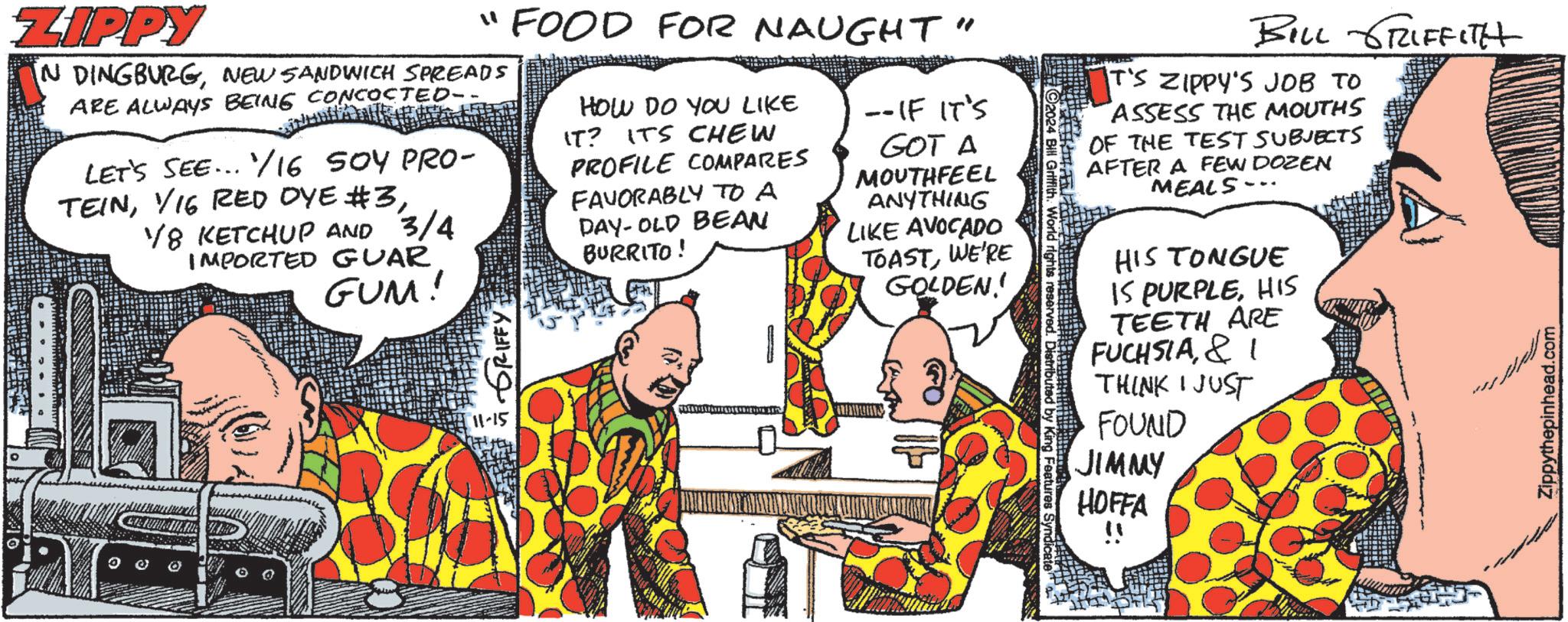 Font OCR: ZIPPY "FOOD FOR NAUGHT" IN DINGBURGNEW SANDWICH SPREADS ARE ALWAYS BEING CONCOCTED- LET'S SEE... 16 SOY PRO- TEIN1/8 KETCHUP AND 3/4 IMPORTED GUAR GUM! HOW DO YOU LIKE IT? ITS CHEW PROFILE COMPARES FAVORABLY TO A DAY-OLD BEAN BURRITO! ++ --IF IT'S GOT A MOUTHFEEL ANYTHING LIKE AVOCADO TOASTWE'RE GOLDEN' GRIFFY 11-15 2024 Bill Griffith. World rights reserved. Distributed by King Features BILL GRIFFITH T'S ZIPPY'S JOB TO ASSESS THE MOUTHS OF THE TEST SUBJECTS AFTER A FEW DOZEN MEALS HIS TONGUE IS PURPLEHIS TEETH ARE FUCHSIA& I THINK I JUST FOUND JIMMY HOFFA !! Zippythepinhead.com ZIPPY " FOOD FOR NAUGHT " IN DINGBURGNEW SANDWICH SPREADS ARE ALWAYS BEING CONCOCTED- LET'S SEE ... 16 SOY PRO- TEINV16 RED OYE # 31/8 KETCHUP AND 3/4 IMPORTED GUAR GUM ! HOW DO YOU LIKE IT ? ITS CHEW PROFILE COMPARES FAVORABLY TO A DAY - OLD BEAN BURRITO ! ++ --IF IT'S GOT A MOUTHFEEL ANYTHING LIKE AVOCADO TOASTWE'RE GOLDEN ' GRIFFY 11-15 2024 Bill Griffith . World rights reserved . Distributed by King Features BILL GRIFFITH T'S ZIPPY'S JOB TO ASSESS THE MOUTHS OF THE TEST SUBJECTS AFTER A FEW DOZEN MEALS HIS TONGUE IS PURPLEHIS TEETH ARE FUCHSIA& I THINK I JUST FOUND JIMMY HOFFA !! Zippythepinhead.com
