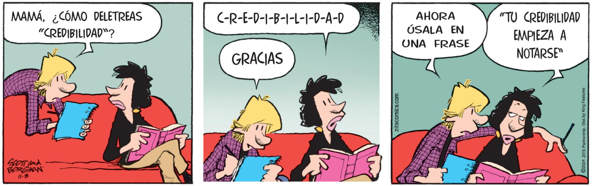 Humour OCR: SCOTT and BORGMAN 11.8 MAMÁ¿CÓMO DELETREAS "CREDIBILIDAD"? C-R-E-D-1-B-1-L-I-D-A-D GRACIAS zitscomics.com AHORA ÚSALA EN UNA FRASE "TU CREDIBILIDAD EMPIEZA A NOTARSE" ©2024 ZITS Partnership. Dist. by King Features SCOTT and BORGMAN 11.8 MAMÁ¿ CÓMO DELETREAS " CREDIBILIDAD " ? C - R - E - D - 1 - B - 1 - L - I - D - A - D GRACIAS zitscomics.com AHORA ÚSALA EN UNA FRASE " TU CREDIBILIDAD EMPIEZA A NOTARSE " © 2024 ZITS Partnership . Dist . by King Features