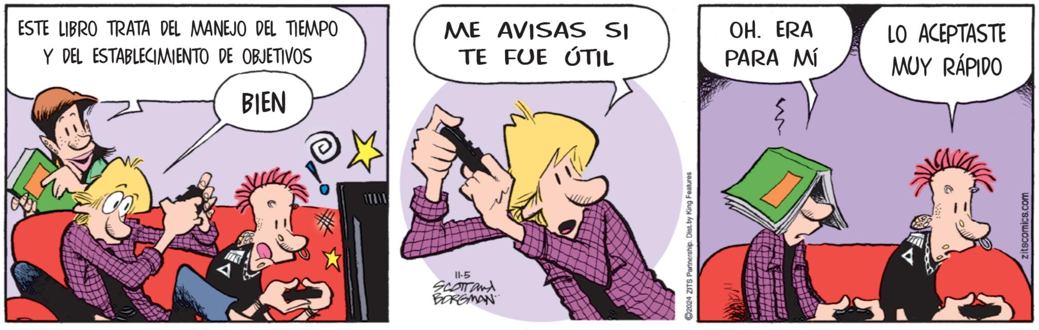 Font OCR: ESTE LIBRO TRATA DEL MANEJO DEL TIEMPO Y DEL ESTABLECIMIENTO DE OBJETIVOS BIEN 11-5 SCOTTand BORGMAN ME AVISAS SI TE FUE ÚTIL OH. ERA 2024 ZITS Partnership. Dist. by King Features PARA MÍ LO ACEPTASTE MUY RÁPIDO zitscomics.com ESTE LIBRO TRATA DEL MANEJO DEL TIEMPO Y DEL ESTABLECIMIENTO DE OBJETIVOS BIEN 11-5 SCOTTand BORGMAN ME AVISAS SI TE FUE ÚTIL OH . ERA 2024 ZITS Partnership . Dist . by King Features PARA MÍ LO ACEPTASTE MUY RÁPIDO zitscomics.com