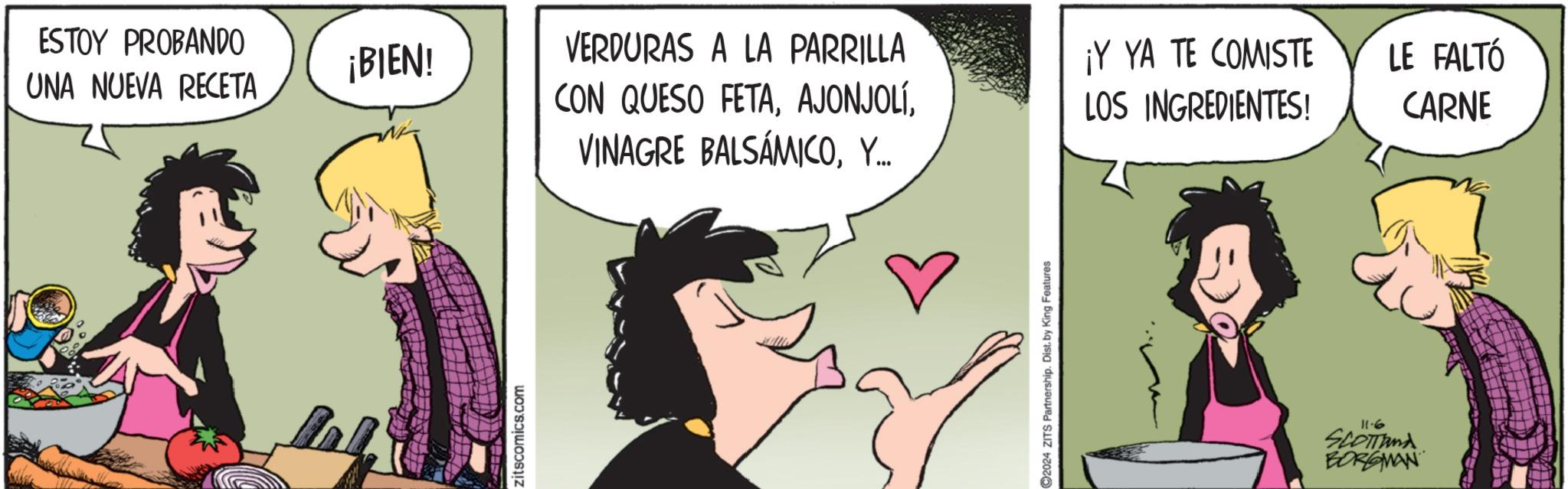 Comic book OCR: ESTOY PROBANDO ¡BIEN! UNA NUEVA RECETA VERDURAS A LA PARRILLA CON QUESO FETAY... LOS INGREDIENTES! ¡Y YA TE COMISTE LE FALTÓ CARNE zitscomics.com 2024 ZITS Partnership. Dist. by King Features 11.6 SCOTTAMA BORGMAN ESTOY PROBANDO ¡ BIEN ! UNA NUEVA RECETA VERDURAS A LA PARRILLA CON QUESO FETAVINAGRE BALSAMICOY ... LOS INGREDIENTES ! ¡ Y YA TE COMISTE LE FALTÓ CARNE zitscomics.com 2024 ZITS Partnership . Dist . by King Features 11.6 SCOTTAMA BORGMAN