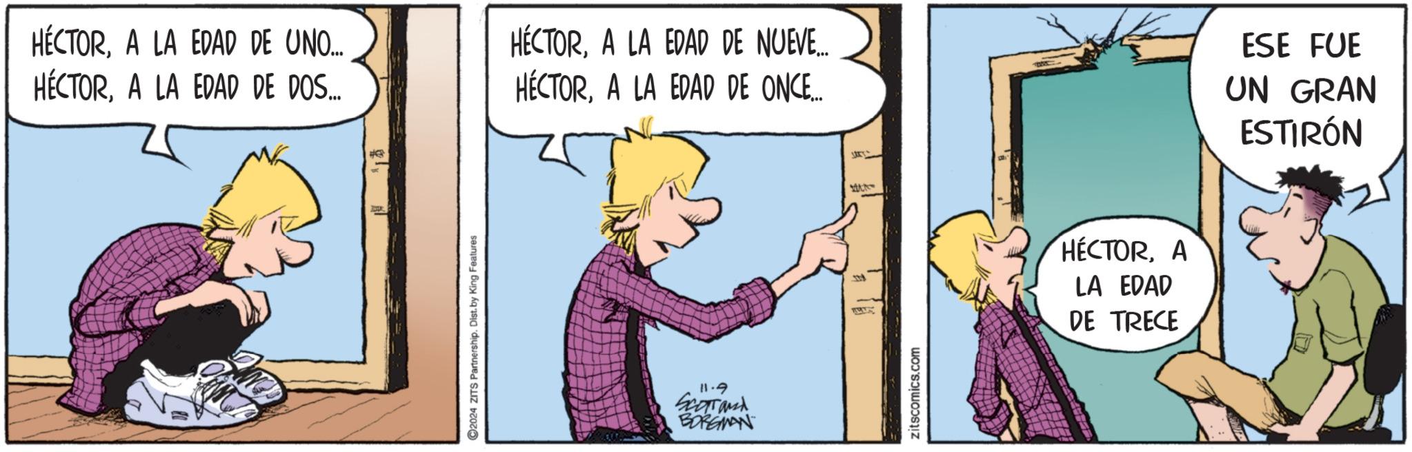 Window OCR: HÉCTORA LA EDAD DE UNO... HÉCTORA LA EDAD DE DOS... #CR 2024 ZITS Partnership. Dist. by King Features HÉCTORA LA EDAD DE NUEVE... HÉCTORA LA EDAD DE ONCE... 11.9 Scorrand BORGIAN 178 zitscomics.com HÉCTORA LA EDAD DE TRECE ESE FUE UN GRAN ESTIRÓN HÉCTORA LA EDAD DE UNO ... HÉCTORA LA EDAD DE DOS ... #CR 2024 ZITS Partnership . Dist . by King Features HÉCTORA LA EDAD DE NUEVE ... HÉCTORA LA EDAD DE ONCE ... 11.9 Scorrand BORGIAN 178 zitscomics.com HÉCTORA LA EDAD DE TRECE ESE FUE UN GRAN ESTIRÓN