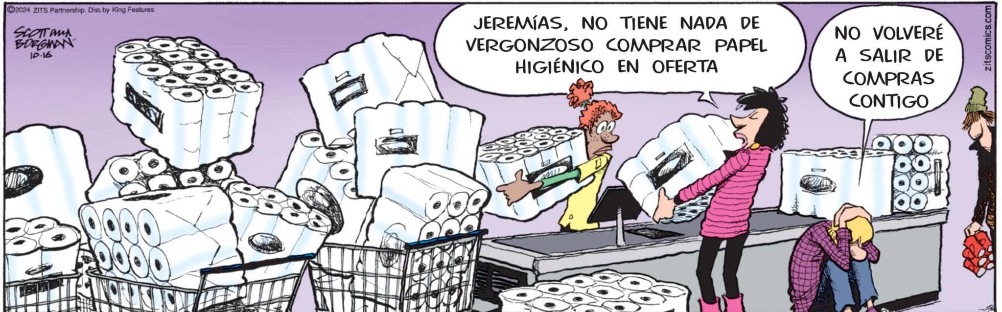 Humour OCR: 2024 ZITS Partnership. Dist. by King Features SCOTT and BORGMAN 10.16 JEREMIASNO TIENE NADA DE VERGONZOSO COMPRAR PAPEL HIGIÉNICO EN OFERTA NO VOLVERÉ A SALIR DE COMPRAS CONTIGO zitscomics.com 2024 ZITS Partnership . Dist . by King Features SCOTT and BORGMAN 10.16 JEREMIASNO TIENE NADA DE VERGONZOSO COMPRAR PAPEL HIGIÉNICO EN OFERTA NO VOLVERÉ A SALIR DE COMPRAS CONTIGO zitscomics.com