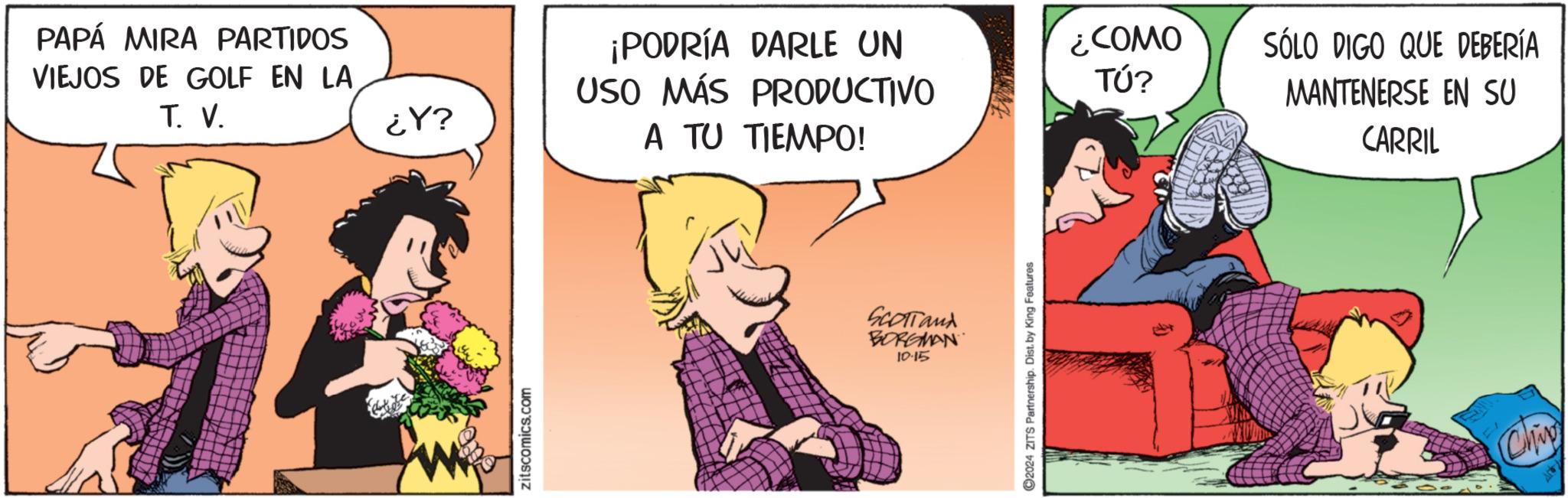 Fictional character OCR: PAPÁ MIRA PARTIDOS VIEJOS DE GOLF EN LA T. V. ¡PODRÍA DARLE UN USO MÁS PRODUCTIVO ¿COMO TÚ? ¿Y? A TU TIEMPO! zitscomics.com SCOTTand BORGMAN 10.15 ©2024 ZITS Partnership. Dist. by King Features SÓLO DIGO QUE DEBERÍA MANTENERSE EN SU CARRIL Chip PAPÁ MIRA PARTIDOS VIEJOS DE GOLF EN LA T. V. ¡ PODRÍA DARLE UN USO MÁS PRODUCTIVO ¿ COMO TÚ ? ¿ Y ? A TU TIEMPO ! zitscomics.com SCOTTand BORGMAN 10.15 © 2024 ZITS Partnership . Dist . by King Features SÓLO DIGO QUE DEBERÍA MANTENERSE EN SU CARRIL Chip