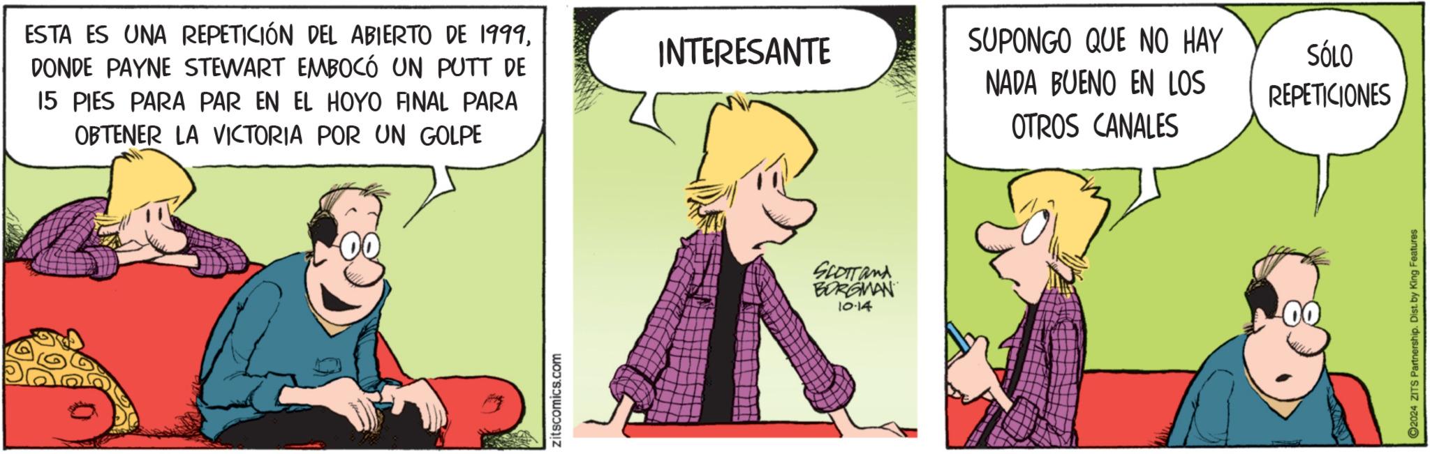 Parallel OCR: ESTA ES UNA REPETICIÓN DEL ABIERTO DE 1999DONDE PAYNE STEWART EMBOCÓ UN PUTT DE 15 PIES PARA PAR EN EL HOYO FINAL PARA OBTENER LA VICTORIA POR UN GOLPE Zitscomics.com INTERESANTE SUPONGO QUE NO HAY NADA BUENO EN LOS SÓLO REPETICIONES OTROS CANALES SCOTT and BORGMAN 10.14 00 2024 ZITS Partnership. Dist. by King Features ESTA ES UNA REPETICIÓN DEL ABIERTO DE 1999DONDE PAYNE STEWART EMBOCÓ UN PUTT DE 15 PIES PARA PAR EN EL HOYO FINAL PARA OBTENER LA VICTORIA POR UN GOLPE Zitscomics.com INTERESANTE SUPONGO QUE NO HAY NADA BUENO EN LOS SÓLO REPETICIONES OTROS CANALES SCOTT and BORGMAN 10.14 00 2024 ZITS Partnership . Dist . by King Features