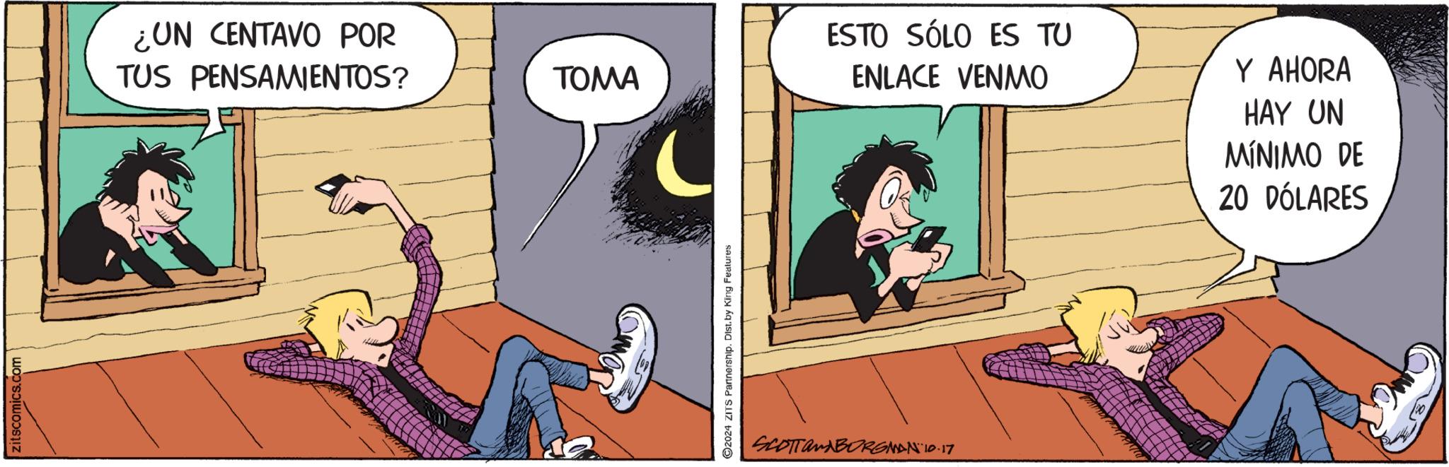 Art OCR: zitscomics.com ¿UN CENTAVO POR TUS PENSAMIENTOS? TOMA 2024 ZITS Partnership. Dist. by King Features SCOTTamABORGMAN 10.17 ESTO SÓLO ES TU ENLACE VENMO Y AHORA HAY UN MÍNIMO DE 20 DÓLARES zitscomics.com ¿ UN CENTAVO POR TUS PENSAMIENTOS ? TOMA 2024 ZITS Partnership . Dist . by King Features SCOTTamABORGMAN 10.17 ESTO SÓLO ES TU ENLACE VENMO Y AHORA HAY UN MÍNIMO DE 20 DÓLARES