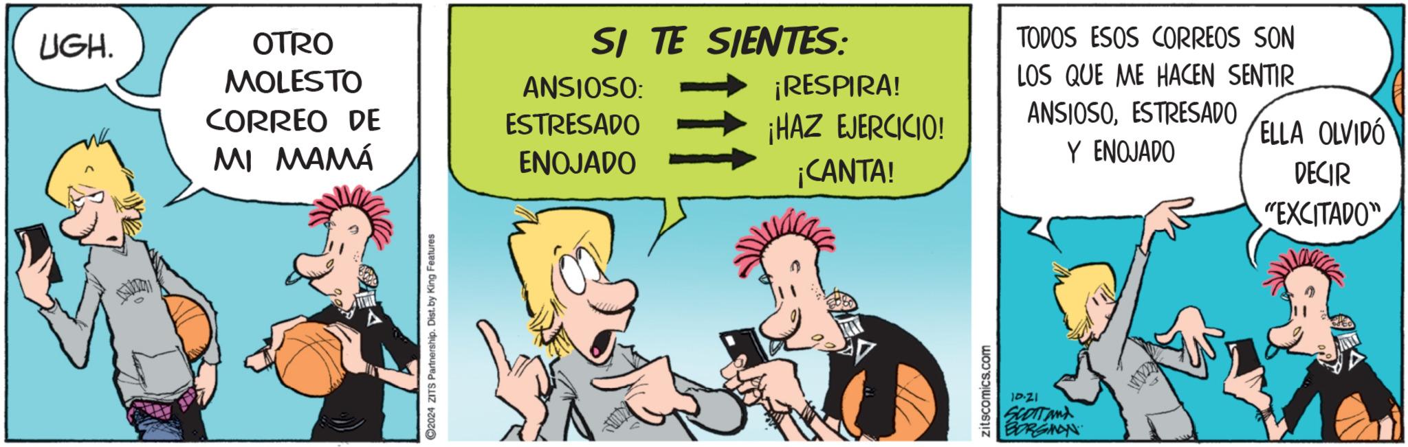 Comic book OCR: UGH. ANVIDIA OTRO MOLESTO CORREO DE MI MAMÁ 2024 ZITS Partnership. Dist. by King Features SI TE SIENTES: ANSIOSO: ESTRESADO ENOJADO ¡RESPIRA! ¡HAZ EJERCICIO! ¡CANTA! zitscomics.com TODOS ESOS CORREOS SON LOS QUE ME HACEN SENTIR ANSIOSOESTRESADO Y ENOJADO ELLA OLVIDO DECIR "EXCITADO" 18.21 SCOTT and BORGINAN UGH . ANVIDIA OTRO MOLESTO CORREO DE MI MAMÁ 2024 ZITS Partnership . Dist . by King Features SI TE SIENTES : ANSIOSO : ESTRESADO ENOJADO ¡ RESPIRA ! ¡ HAZ EJERCICIO ! ¡ CANTA ! zitscomics.com TODOS ESOS CORREOS SON LOS QUE ME HACEN SENTIR ANSIOSOESTRESADO Y ENOJADO ELLA OLVIDO DECIR " EXCITADO " 18.21 SCOTT and BORGINAN
