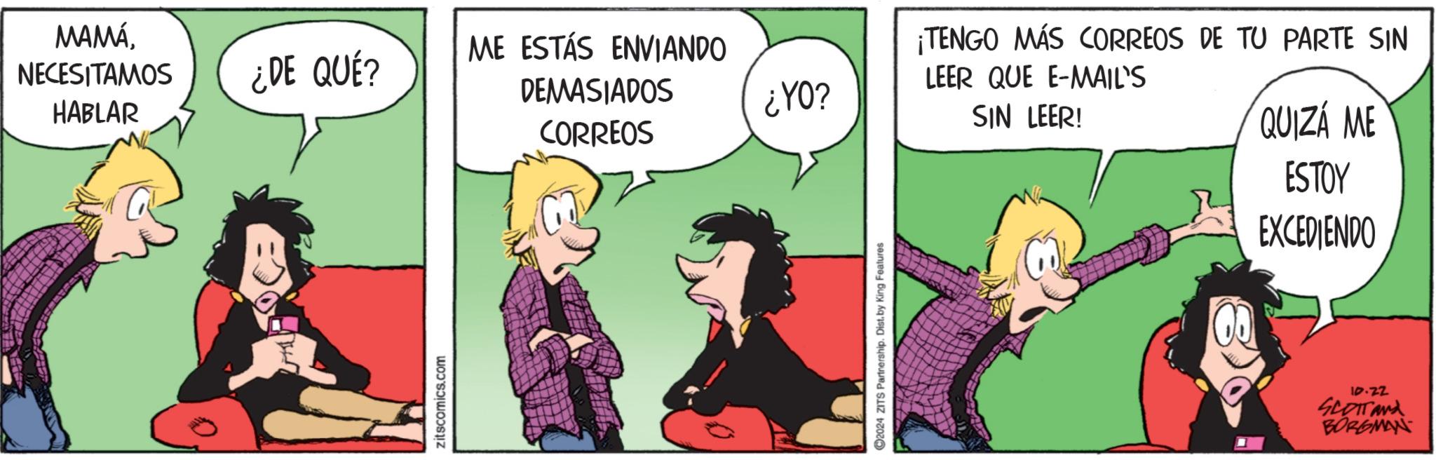 Art OCR: MAMÁNECESITAMOS HABLAR ¿¿DE QUÉ? ME ESTÁS ENVIANDO DEMASIADOS ¡TENGO MÁS CORREOS DE TU PARTE SIN LEER QUE E-MAIL'S ¿YO? CORREOS SIN LEER! QUIZÁ ME ESTOY zitscomics.com 2024 ZITS Partnership. Dist. by King Features EXCEDIENDO 10.22 SCOTTAND BORGMAN MAMÁNECESITAMOS HABLAR ¿ ¿ DE QUÉ ? ME ESTÁS ENVIANDO DEMASIADOS ¡ TENGO MÁS CORREOS DE TU PARTE SIN LEER QUE E - MAIL'S ¿ YO ? CORREOS SIN LEER ! QUIZÁ ME ESTOY zitscomics.com 2024 ZITS Partnership . Dist . by King Features EXCEDIENDO 10.22 SCOTTAND BORGMAN