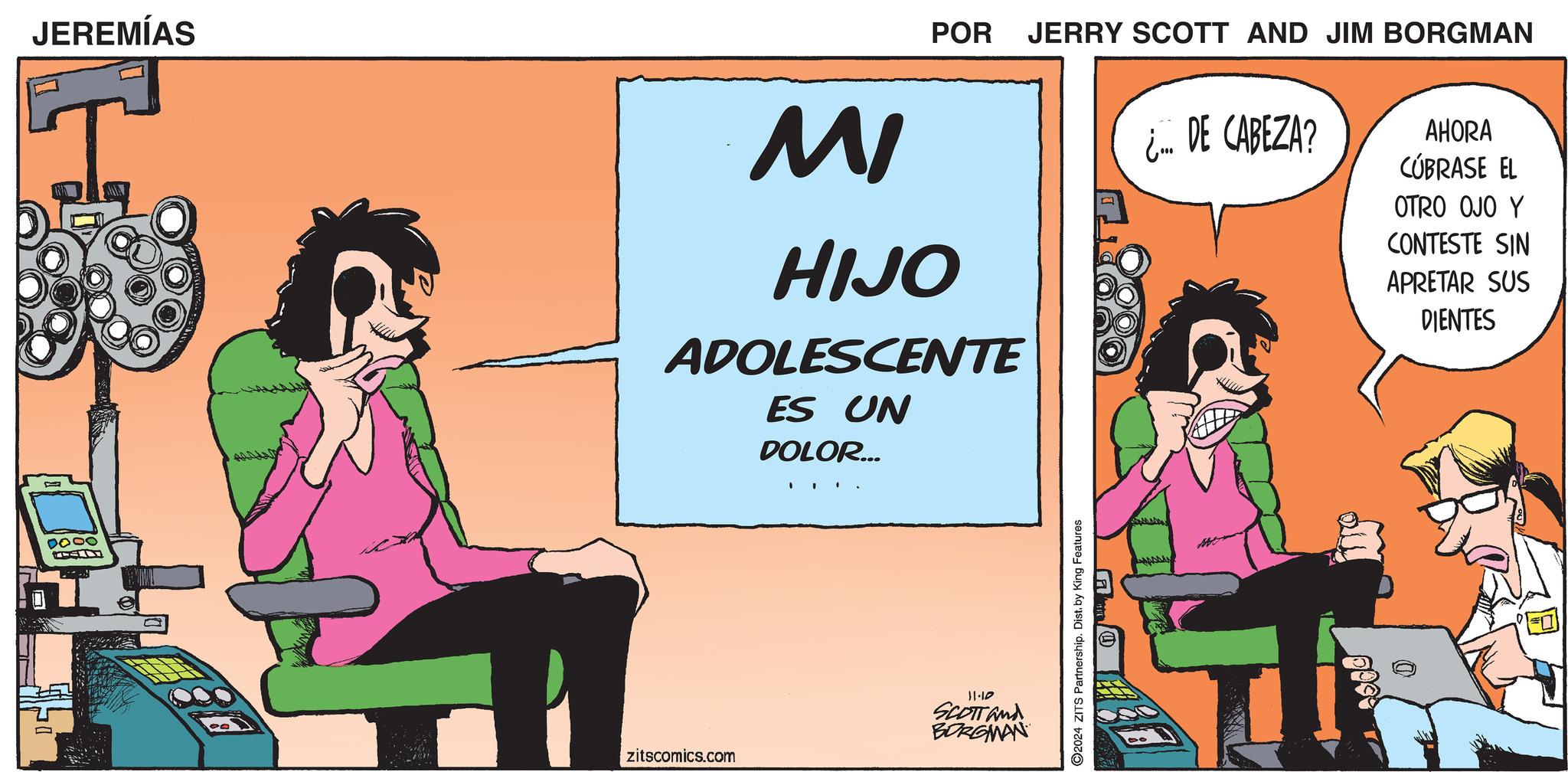 Advertising OCR: JEREMÍAS MI POR JERRY SCOTT AND JIM BORGMAN HIJO ADOLESCENTE ES UN DOLOR... ¿... DE CABEZA? AHORA CÚBRASE EL OTRO OJO Y CONTESTE SIN APRETAR SUS DIENTES 0000 zitscomics.com 11-10 SCOTT and BORGMAN 2024 ZITS Partnership. Dist. by King Features JEREMÍAS MI POR JERRY SCOTT AND JIM BORGMAN HIJO ADOLESCENTE ES UN DOLOR ... ¿ ... DE CABEZA ? AHORA CÚBRASE EL OTRO OJO Y CONTESTE SIN APRETAR SUS DIENTES 0000 zitscomics.com 11-10 SCOTT and BORGMAN 2024 ZITS Partnership . Dist . by King Features