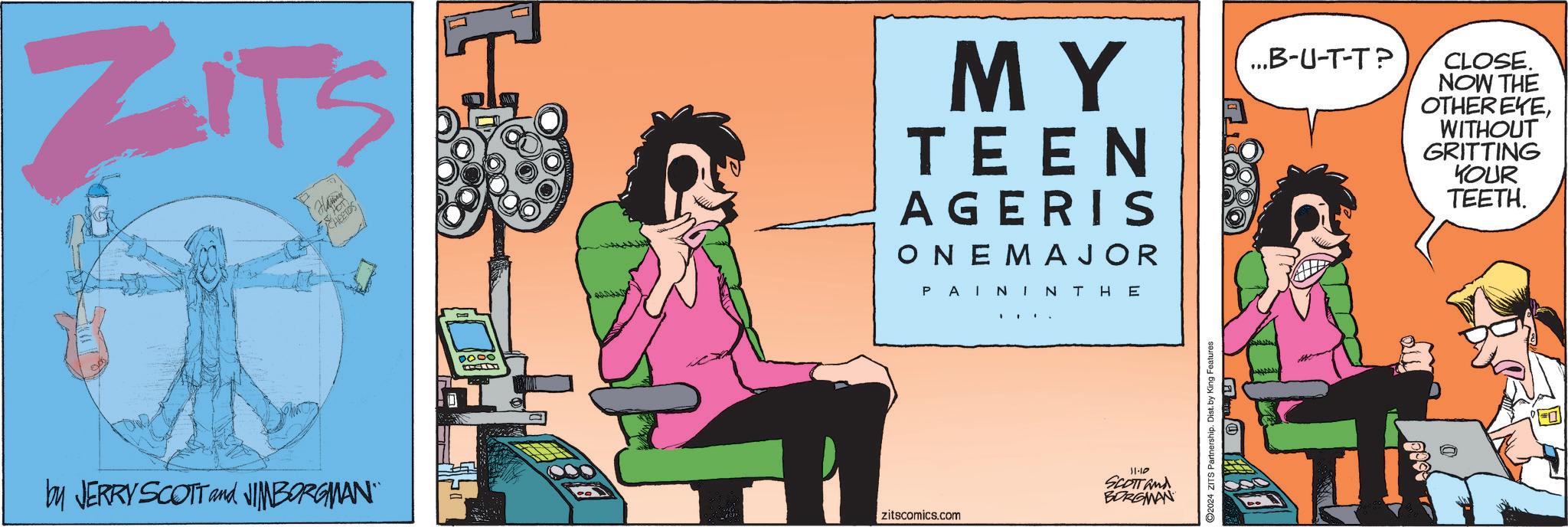 Fiction OCR: ZITS by JERRY SCOTT and JIMBORGMAN" Hamin 0000 zitscomics.com MY TEEN AGERIS ONE MAJOR PAI NINTHE ...B-U-T-T? CLOSE. NOW THE OTHER EYEWITHOUT GRITTING YOUR TEETH. 11-10 SCOTT and BORGMAN ??/ 2024 ZITS Partnership. Dist. by King Features ZITS by JERRY SCOTT and JIMBORGMAN " Hamin 0000 zitscomics.com MY TEEN AGERIS ONE MAJOR PAI NINTHE ... B - U - T - T ? CLOSE . NOW THE OTHER EYEWITHOUT GRITTING YOUR TEETH . 11-10 SCOTT and BORGMAN ?? / 2024 ZITS Partnership . Dist . by King Features