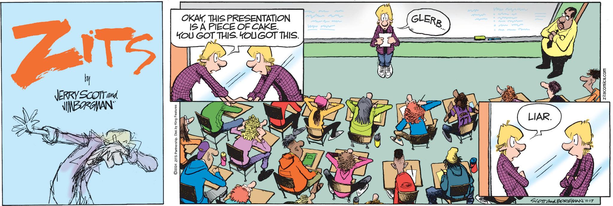 Design OCR: ZITS by JERRY SCOTT and JIMBORGMAN ©2024 ZITS Partnership. Dist. by King Feat OKAYTHIS PRESENTATION IS A PIECE OF CAKE. YOU GOT THIS. YOU GOT THIS. ?? ?? www.w GLERB omm 127 LIAR. SCOTT ALBORGMAN 11.17 zitscomics.com ZITS by JERRY SCOTT and JIMBORGMAN © 2024 ZITS Partnership . Dist . by King Feat OKAYTHIS PRESENTATION IS A PIECE OF CAKE . YOU GOT THIS . YOU GOT THIS . ?? ?? www.w GLERB omm 127 LIAR . SCOTT ALBORGMAN 11.17 zitscomics.com