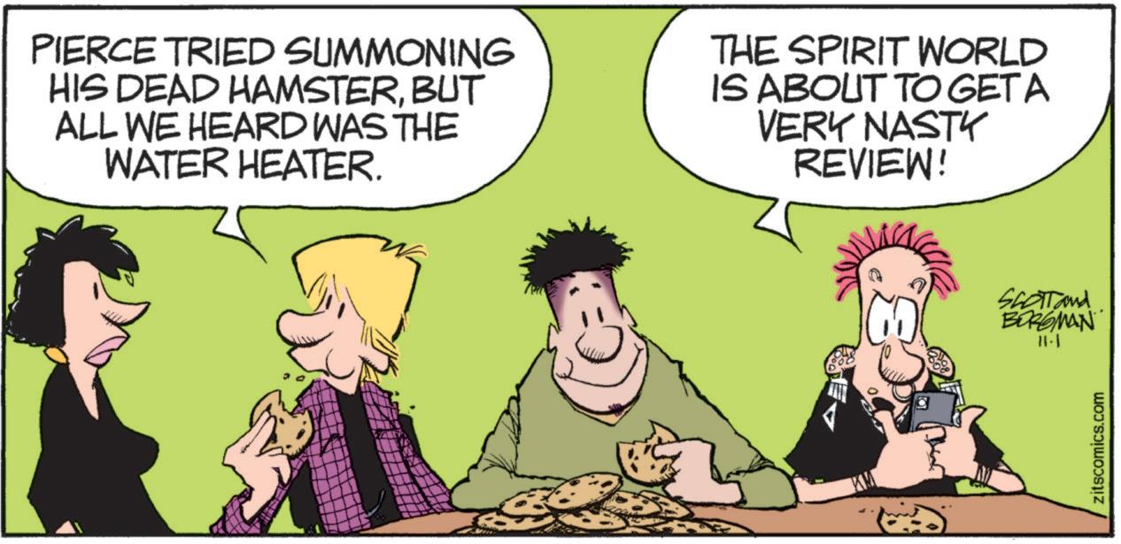 Interaction OCR: PIERCE TRIED SUMMONING HIS DEAD HAMSTERBUT ALL WE HEARD WAS THE WATER HEATER. THE SPIRIT WORLD IS ABOUT TO GET A VERY NASTY REVIEW! SCOTT and BORGMAN 11-1 zitscomics.com PIERCE TRIED SUMMONING HIS DEAD HAMSTERBUT ALL WE HEARD WAS THE WATER HEATER . THE SPIRIT WORLD IS ABOUT TO GET A VERY NASTY REVIEW ! SCOTT and BORGMAN 11-1 zitscomics.com