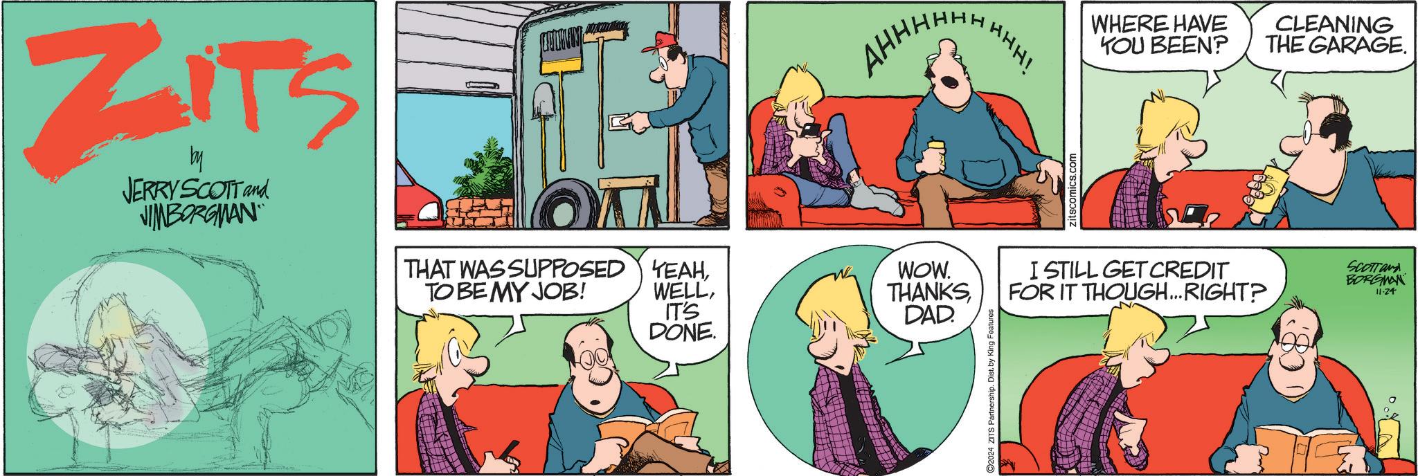 Adaptation OCR: ZITS by JERRY SCOTT and JIMBORGMAN AHHHH THAT WAS SUPPOSED TO BE MY JOB! YEAHIT'S DONE. WOW. THANKSDAD. 2024 ZITS Partnership. Dist. by King Features HHH! zitscomics.com WHERE HAVE YOU BEEN? CLEANING THE GARAGE. I STILL GET CREDIT FOR IT THOUGH...RIGHT? SCOTTand BORGMAN 11-24 ZITS by JERRY SCOTT and JIMBORGMAN AHHHH THAT WAS SUPPOSED TO BE MY JOB ! YEAHIT'S DONE . WOW . THANKSDAD . 2024 ZITS Partnership . Dist . by King Features HHH ! zitscomics.com WHERE HAVE YOU BEEN ? CLEANING THE GARAGE . I STILL GET CREDIT FOR IT THOUGH ... RIGHT ? SCOTTand BORGMAN 11-24