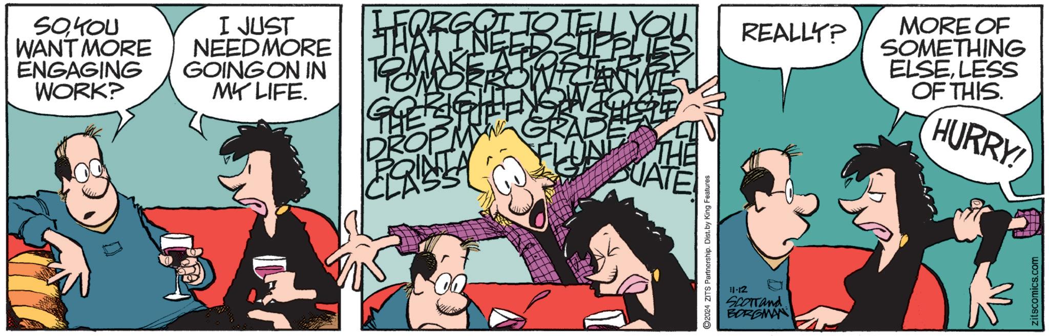 Event OCR: SOYOU WANT MORE ENGAGING WORK? I JUST NEED MORE GOING ON IN MY LIFE. FORG QI TOTE REALLY? T DROPM CLRISTA GRAD UATE 2024 ZITS Partnership. Dist. by King Features 11-12 SCOTTand BORGMAN MORE OF SOMETHING ELSELESS OF THIS. HURRY! zitscomics.com SOYOU WANT MORE ENGAGING WORK ? I JUST NEED MORE GOING ON IN MY LIFE . FORG QI TOTE REALLY ? T DROPM CLRISTA GRAD UATE 2024 ZITS Partnership . Dist . by King Features 11-12 SCOTTand BORGMAN MORE OF SOMETHING ELSELESS OF THIS . HURRY ! zitscomics.com