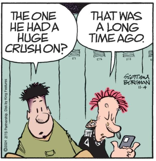Organism OCR: 2024 ZITS Partnership. Dist. by King Features THE ONE HE HAD A HUGE CRUSH ON? THAT WAS A LONG TIME AGO. A ? SCOTTand BORGMAN 11.4 2024 ZITS Partnership . Dist . by King Features THE ONE HE HAD A HUGE CRUSH ON ? THAT WAS A LONG TIME AGO . A ? SCOTTand BORGMAN 11.4