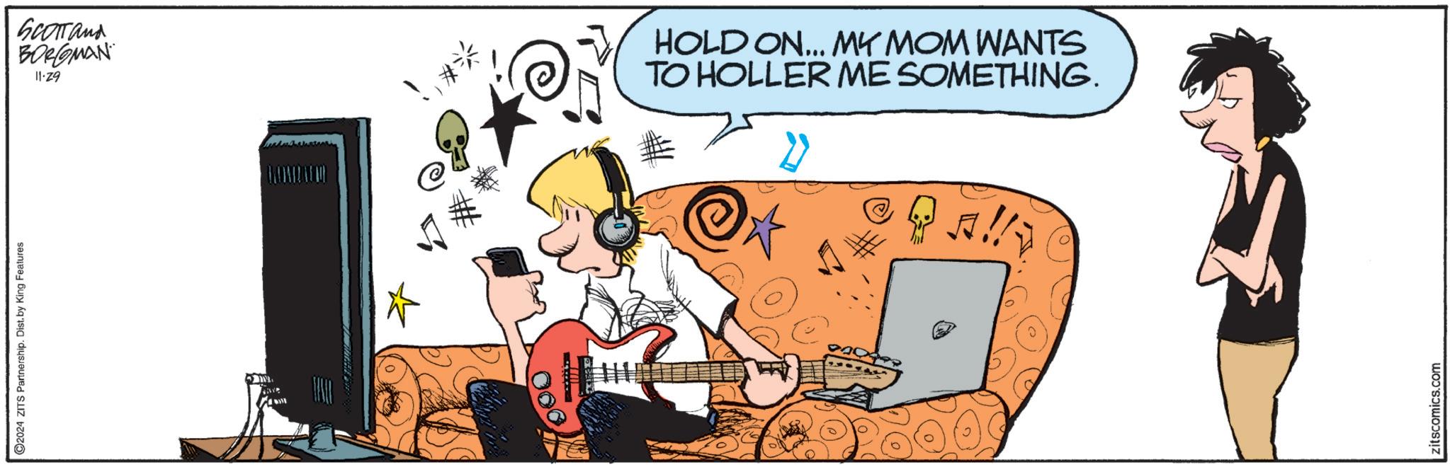 Font OCR: 2024 ZITS Partnership. Dist. by King Features SCOTTand BORGMAN 11-29 HOLD ON... MY MOM WANTS TO HOLLER ME SOMETHING. zitscomics.com 2024 ZITS Partnership . Dist . by King Features SCOTTand BORGMAN 11-29 HOLD ON ... MY MOM WANTS TO HOLLER ME SOMETHING . zitscomics.com