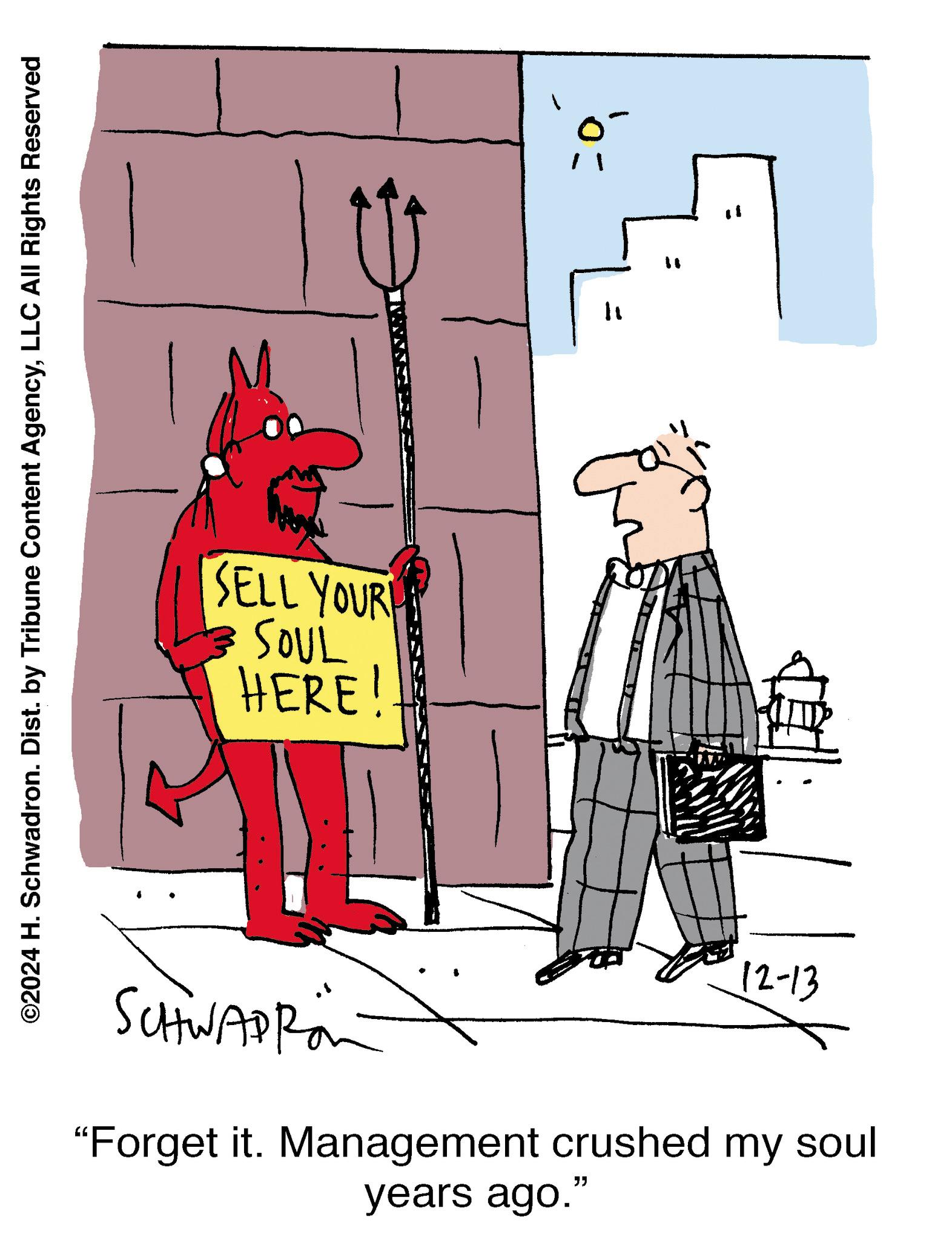 Parallel OCR: ©2024 H. Schwadron. Dist. by Tribune Content AgencyLLC All Rights Reserved SELL YOUR SOUL HERE! ? " "1 SCHWAPRO 12-13 "Forget it. Management crushed my soul years ago." © 2024 H. Schwadron . Dist . by Tribune Content AgencyLLC All Rights Reserved SELL YOUR SOUL HERE ! ? " " 1 SCHWAPRO 12-13 " Forget it . Management crushed my soul years ago . "