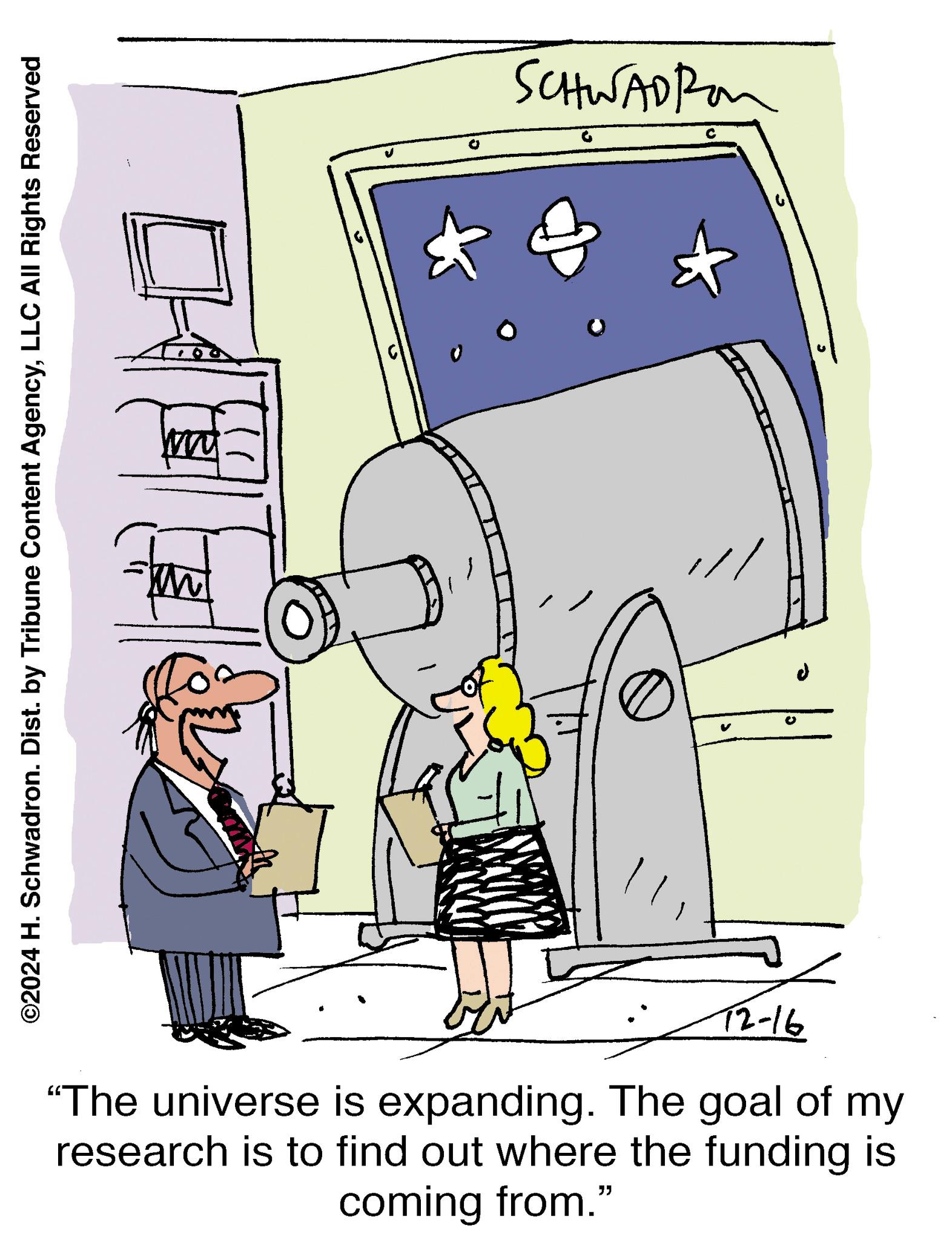 Fiction OCR: ©2024 H. Schwadron. Dist. by Tribune Content AgencyLLC All Rights Reserved 1 0 SCHWADROM ? T2-16 "The universe is expanding. The goal of my research is to find out where the funding is coming from.” © 2024 H. Schwadron . Dist . by Tribune Content AgencyLLC All Rights Reserved 1 0 SCHWADROM ? T2-16 " The universe is expanding . The goal of my research is to find out where the funding is coming from . ”