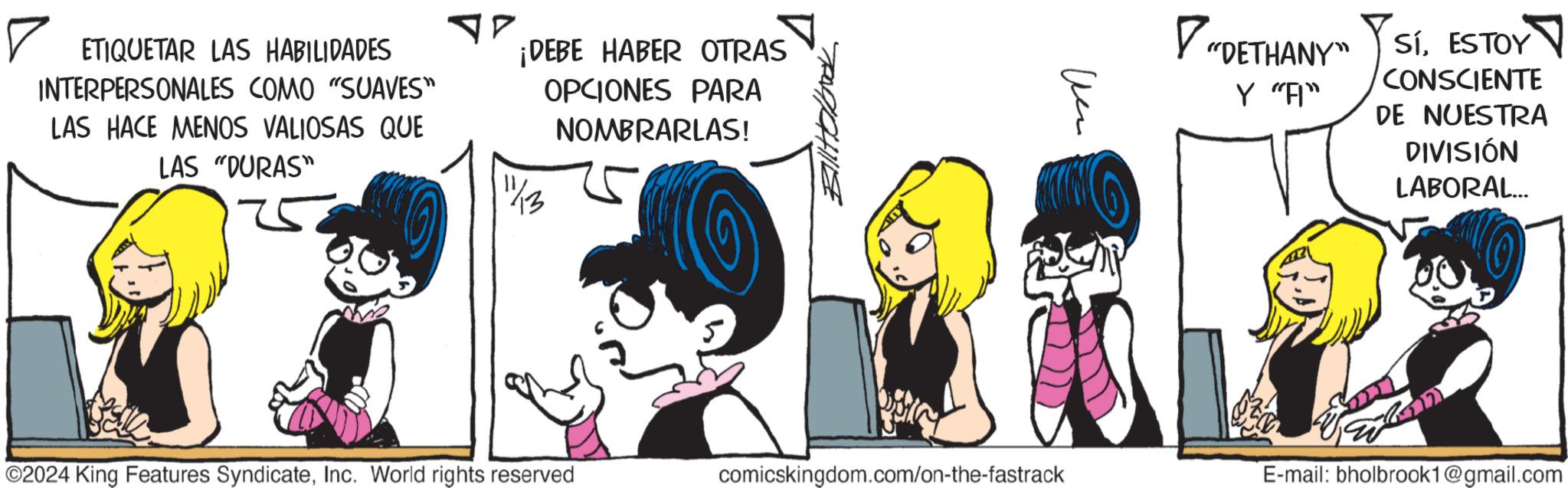 Illustration OCR: ? ETIQUETAR LAS HABILIDADES INTERPERSONALES COMO "SUAVES" LAS HACE MENOS VALIOSAS QUE LAS "DURAS" ?? ¡DEBE HABER OTRAS OPCIONES PARA NOMBRARLAS! 11/13 Un "DETHANY" Y "A" SíESTOY ? CONSCIENTE DE NUESTRA DIVISIÓN LABORAL... ©2024 King Features SyndicateInc. World rights reserved comicskingdom.com/on-the-fastrack E-mail: bholbrook1@gmail.com ? ETIQUETAR LAS HABILIDADES INTERPERSONALES COMO " SUAVES " LAS HACE MENOS VALIOSAS QUE LAS " DURAS " ? ? ¡ DEBE HABER OTRAS OPCIONES PARA NOMBRARLAS ! 11/13 Un " DETHANY " Y " A " SíESTOY ? CONSCIENTE DE NUESTRA DIVISIÓN LABORAL ... © 2024 King Features SyndicateInc. World rights reserved comicskingdom.com/on-the-fastrack E - mail : bholbrook1@gmail.com