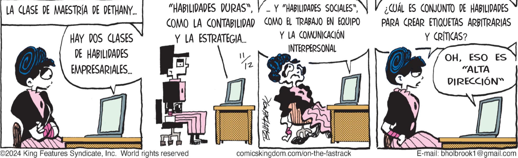 Conversation OCR: LA CLASE DE MAESTRÍA DE DETHANY.... HAY DOS CLASES DE HABILIDADES EMPRESARIALES... "HABILIDADES DURAS".... COMO LA CONTABILIDAD COMO EL TRABAJO EN EQUIPO Y LA ESTRATEGIA... Y LA COMUNICACIÓN 11/2 INTERPERSONAL ¿CUÁL ES CONJUNTO DE HABILIDADES PARA CREAR ETIQUETAS ARBITRARIAS Y CRÍTICAS? OHESO ES "ALTA DIRECCIÓN™ ©2024 King Features SyndicateInc. World rights reserved 710090475 comicskingdom.com/on-the-fastrack E-mail: bholbrook1@gmail.com LA CLASE DE MAESTRÍA DE DETHANY .... HAY DOS CLASES DE HABILIDADES EMPRESARIALES ... " HABILIDADES DURAS "Y " HABILIDADES SOCIALES ".... COMO LA CONTABILIDAD COMO EL TRABAJO EN EQUIPO Y LA ESTRATEGIA ... Y LA COMUNICACIÓN 11/2 INTERPERSONAL ¿ CUÁL ES CONJUNTO DE HABILIDADES PARA CREAR ETIQUETAS ARBITRARIAS Y CRÍTICAS ? OHESO ES " ALTA DIRECCIÓN ™ © 2024 King Features SyndicateInc. World rights reserved 710090475 comicskingdom.com/on-the-fastrack E - mail : bholbrook1@gmail.com