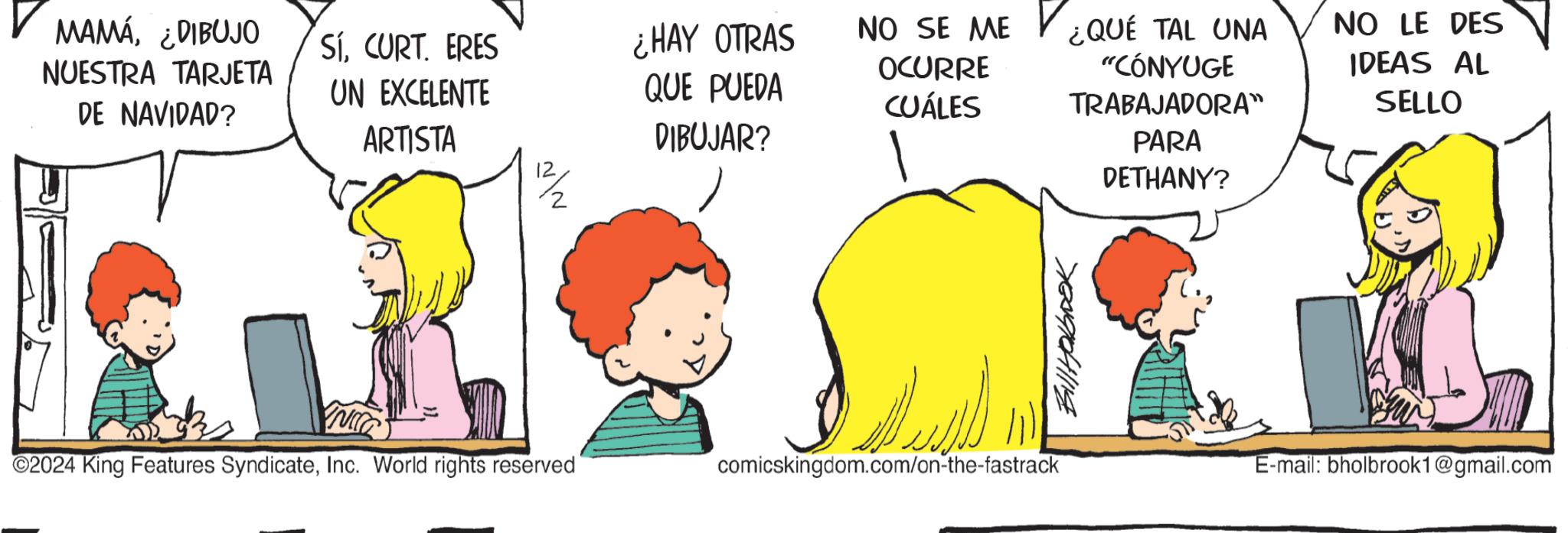 Fictional character OCR: MAMÁ¿DIBUJO NUESTRA TARJETA DE NAVIDAD? SíCURT. ERES UN EXCELENTE ARTISTA ??? ¿HAY OTRAS QUE PUEDA NO SE ME OCURRE CUÁLES DIBUJAR? ¿QUE TAL UNA "CÓNYUGE TRABAJADORA" PARA DETHANY? 700910411114 2024 King Features SyndicateInc. World rights reserved comicskingdom.com/on-the-fastrack NO LE DES IDEAS AL SELLO E-mail: bholbrook1@gmail.com MAMÁ¿ DIBUJO NUESTRA TARJETA DE NAVIDAD ? SíCURT . ERES UN EXCELENTE ARTISTA ??? ¿ HAY OTRAS QUE PUEDA NO SE ME OCURRE CUÁLES DIBUJAR ? ¿ QUE TAL UNA " CÓNYUGE TRABAJADORA " PARA DETHANY ? 700910411114 2024 King Features SyndicateInc. World rights reserved comicskingdom.com/on-the-fastrack NO LE DES IDEAS AL SELLO E - mail : bholbrook1@gmail.com