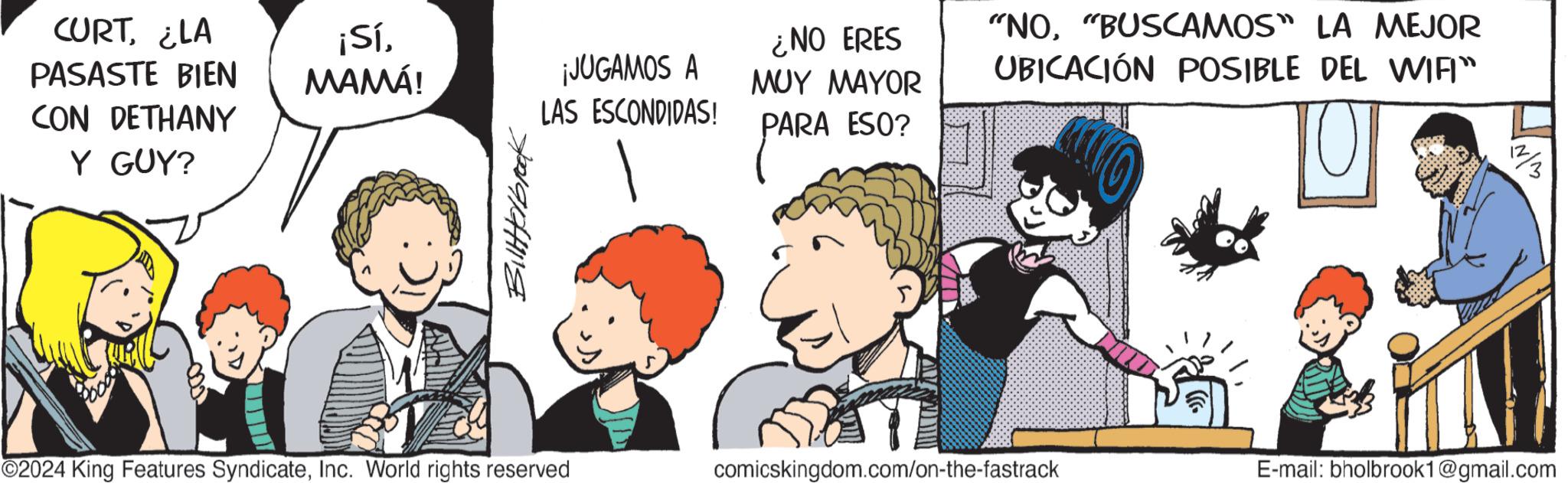 Graphics OCR: CURT¿LA PASASTE BIEN CON DETHANY Y GUY? ¡SíMAMÁ! ¡JUGAMOS A LAS ESCONDIDAS! Billerbrook ¿NO ERES MUY MAYOR "NO"BUSCAMOS" LA MEJOR UBICACIÓN POSIBLE DEL WIFI" PARA ESO? O ©2024 King Features SyndicateInc. World rights reserved comicskingdom.com/on-the-fastrack E-mail: bholbrook1@gmail.com ???? CURT¿ LA PASASTE BIEN CON DETHANY Y GUY ? ¡ SíMAMÁ ! ¡ JUGAMOS A LAS ESCONDIDAS ! Billerbrook ¿ NO ERES MUY MAYOR " NO" BUSCAMOS " LA MEJOR UBICACIÓN POSIBLE DEL WIFI " PARA ESO ? O © 2024 King Features SyndicateInc. World rights reserved comicskingdom.com/on-the-fastrack E - mail : bholbrook1@gmail.com ????
