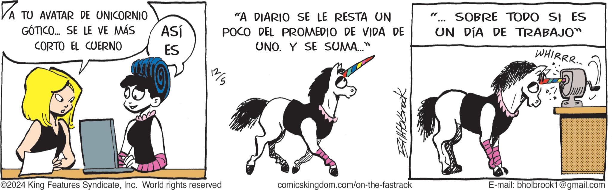Graphics OCR: PA TU AVATAR DE UNICORNIO GÓTICO... SE LE VE MÁS CORTO EL CUERNO ASÍ ES "A DIARIO SE LE RESTA UN POCO DEL PROMEDIO DE VIDA DE UNO. Y SE SUMA..." 112/5 ©2024 King Features SyndicateInc. World rights reserved Billtobrook comicskingdom.com/on-the-fastrack SOBRE TODO SI ES UN DÍA DE TRABAJO™ WHIRRR.. E-mail: bholbrook1@gmail.com PA TU AVATAR DE UNICORNIO GÓTICO ... SE LE VE MÁS CORTO EL CUERNO ASÍ ES " A DIARIO SE LE RESTA UN POCO DEL PROMEDIO DE VIDA DE UNO . Y SE SUMA ... " 112/5 © 2024 King Features SyndicateInc. World rights reserved Billtobrook comicskingdom.com/on-the-fastrack SOBRE TODO SI ES UN DÍA DE TRABAJO ™ WHIRRR .. E - mail : bholbrook1@gmail.com