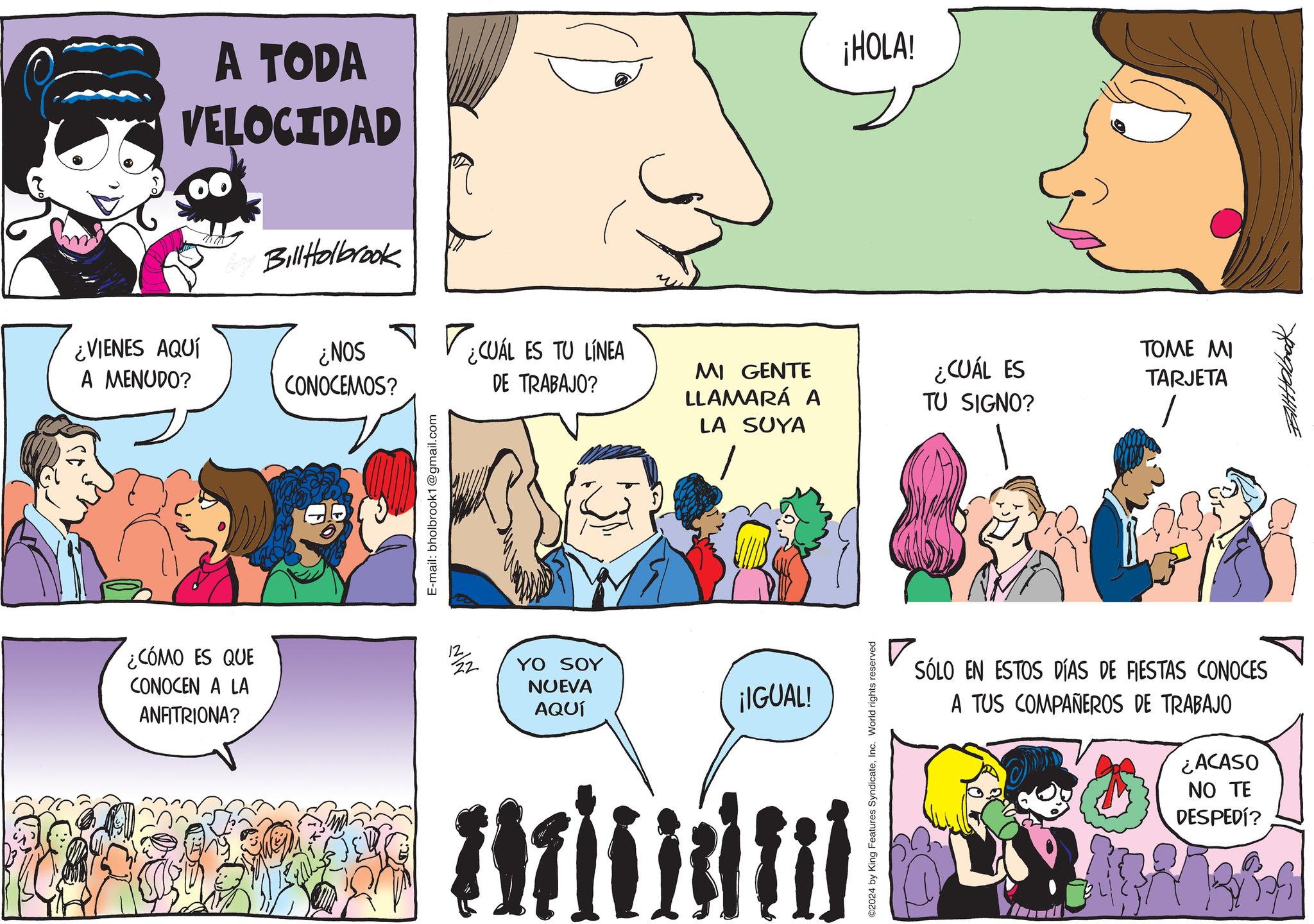 Animated cartoon OCR: A TODA VELOCIDAD Bay BillHolbrook ¿VIENES AQUÍ ¿NOS A MENUDO? CONOCEMOS? E-mail: bholbrook1@gmail.com ¿CÓMO ES QUE CONOCEN A LA 12 22 ANFITRIONA? ¿CUÁL ES TU LÍNEA DE TRABAJO? YO SOY NUEVA AQUÍ ¡HOLA! TOME MI MI GENTE LLAMARÁ A LA SUYA ¿CUÁL ES TU SIGNO? TARJETA ¡IGUAL! Aritiem ©2024 by King Features SyndicateInc. World rights reserved SÓLO EN ESTOS DÍAS DE FIESTAS CONOCES A TUS COMPAÑEROS DE TRABAJO ¿ACASO NO TE DESPEDÍ? A TODA VELOCIDAD Bay BillHolbrook ¿ VIENES AQUÍ ¿ NOS A MENUDO ? CONOCEMOS ? E - mail : bholbrook1@gmail.com ¿ CÓMO ES QUE CONOCEN A LA 12 22 ANFITRIONA ? ¿ CUÁL ES TU LÍNEA DE TRABAJO ? YO SOY NUEVA AQUÍ ¡ HOLA ! TOME MI MI GENTE LLAMARÁ A LA SUYA ¿ CUÁL ES TU SIGNO ? TARJETA ¡ IGUAL ! Aritiem © 2024 by King Features SyndicateInc. World rights reserved SÓLO EN ESTOS DÍAS DE FIESTAS CONOCES A TUS COMPAÑEROS DE TRABAJO ¿ ACASO NO TE DESPEDÍ ?