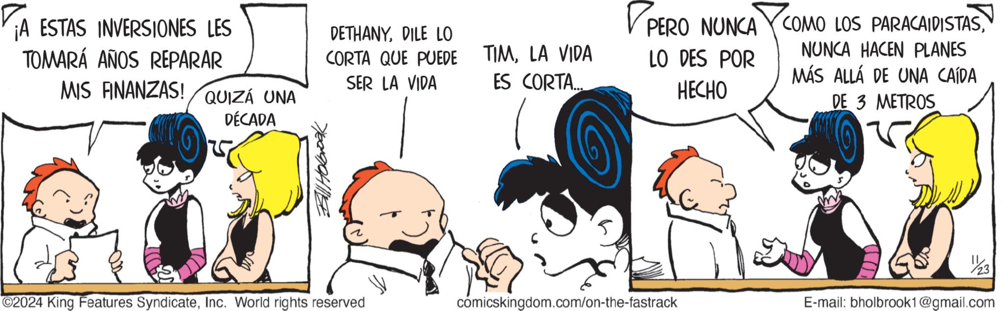 Line OCR: ¡A ESTAS INVERSIONES LES TOMARÁ AÑOS REPARAR MIS FINANZAS! QUIZÁ UNA DÉCADA Bill Holbrook DETHANYDILE LO CORTA QUE PUEDE SER LA VIDA TIMLA VIDA ES CORTA... PERO PERO NUNCA LO DES POR HECHO COMO LOS PARACAIDISTASNUNCA HACEN PLANES MÁS ALLÁ DE UNA CAÍDA DE 3 METROS 2024 King Features SyndicateInc. World rights reserved 23 cómicskingdom.com/on-the-fastrack E-mail: bholbrook1@gmail.com ¡ A ESTAS INVERSIONES LES TOMARÁ AÑOS REPARAR MIS FINANZAS ! QUIZÁ UNA DÉCADA Bill Holbrook DETHANYDILE LO CORTA QUE PUEDE SER LA VIDA TIMLA VIDA ES CORTA ... PERO PERO NUNCA LO DES POR HECHO COMO LOS PARACAIDISTASNUNCA HACEN PLANES MÁS ALLÁ DE UNA CAÍDA DE 3 METROS 2024 King Features SyndicateInc. World rights reserved 23 cómicskingdom.com / on - the - fastrack E - mail : bholbrook1@gmail.com