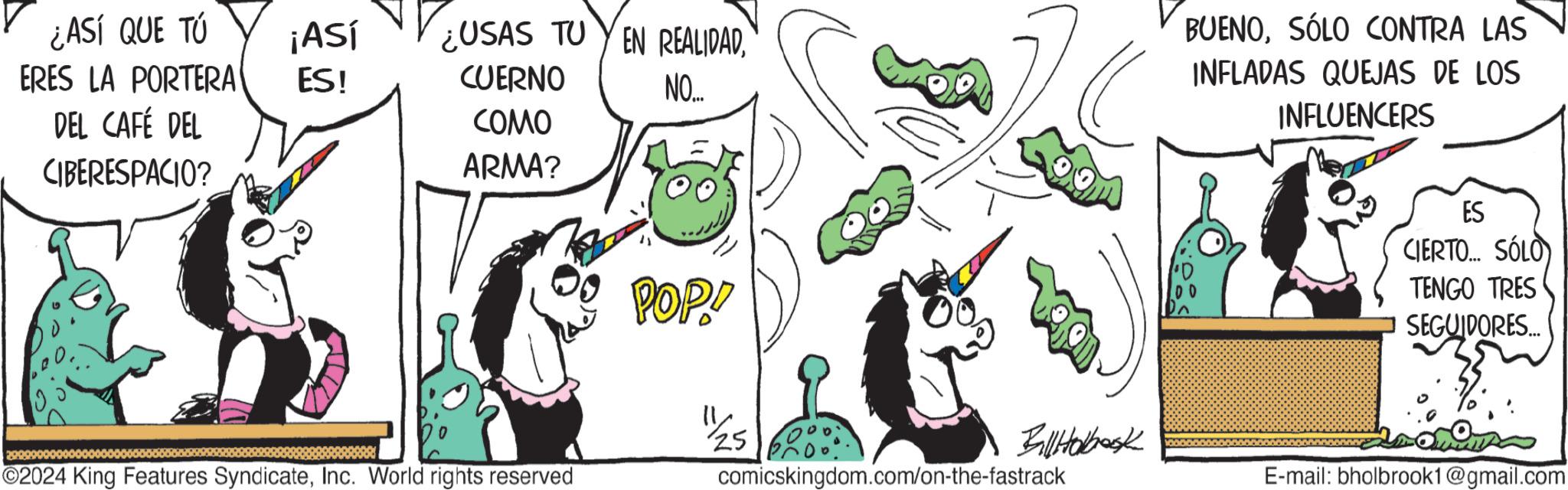 Font OCR: ¿ASÍ QUE TÚ ¡Así ERES LA PORTERA ES! DEL CAFÉ DEL CIBERESPACIO? ¿USAS TUYEN REALIDADCUERNO COMO ARMA? NO.... POP! BUENOSÓLO CONTRA LAS INFLADAS QUEJAS DE LOS INFLUENCERS ES CIERTO... SÓLO TENGO TRES SEGUIDORES... 25 BallHobook ©2024 King Features SyndicateInc. World rights reserved comicskingdom.com/on-the-fastrack E-mail: bholbrook1@gmail.com ¿ ASÍ QUE TÚ ¡ Así ERES LA PORTERA ES ! DEL CAFÉ DEL CIBERESPACIO ? ¿ USAS TUYEN REALIDADCUERNO COMO ARMA ? NO .... POP ! BUENOSÓLO CONTRA LAS INFLADAS QUEJAS DE LOS INFLUENCERS ES CIERTO ... SÓLO TENGO TRES SEGUIDORES ... 25 BallHobook © 2024 King Features SyndicateInc. World rights reserved comicskingdom.com/on-the-fastrack E - mail : bholbrook1@gmail.com