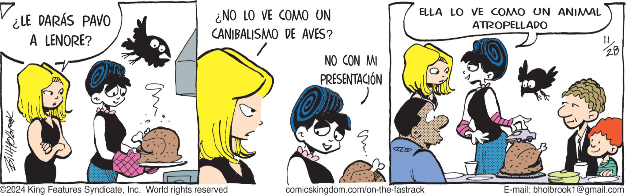 Line OCR: ¿LE DARÁS PAVO A LENORE? 70390441114 ¿NO LO VE COMO UN CANIBALISMO DE AVES? NO CON MI PRESENTACIÓN ELLA LO VE COMO UN ANIMAL ATROPELLADO 11 28 ©2024 King Features SyndicateInc. World rights reserved comicskingdom.com/on-the-fastrack E-mail: bholbrook1@gmail.com ¿ LE DARÁS PAVO A LENORE ? 70390441114 ¿ NO LO VE COMO UN CANIBALISMO DE AVES ? NO CON MI PRESENTACIÓN ELLA LO VE COMO UN ANIMAL ATROPELLADO 11 28 © 2024 King Features SyndicateInc. World rights reserved comicskingdom.com/on-the-fastrack E - mail : bholbrook1@gmail.com