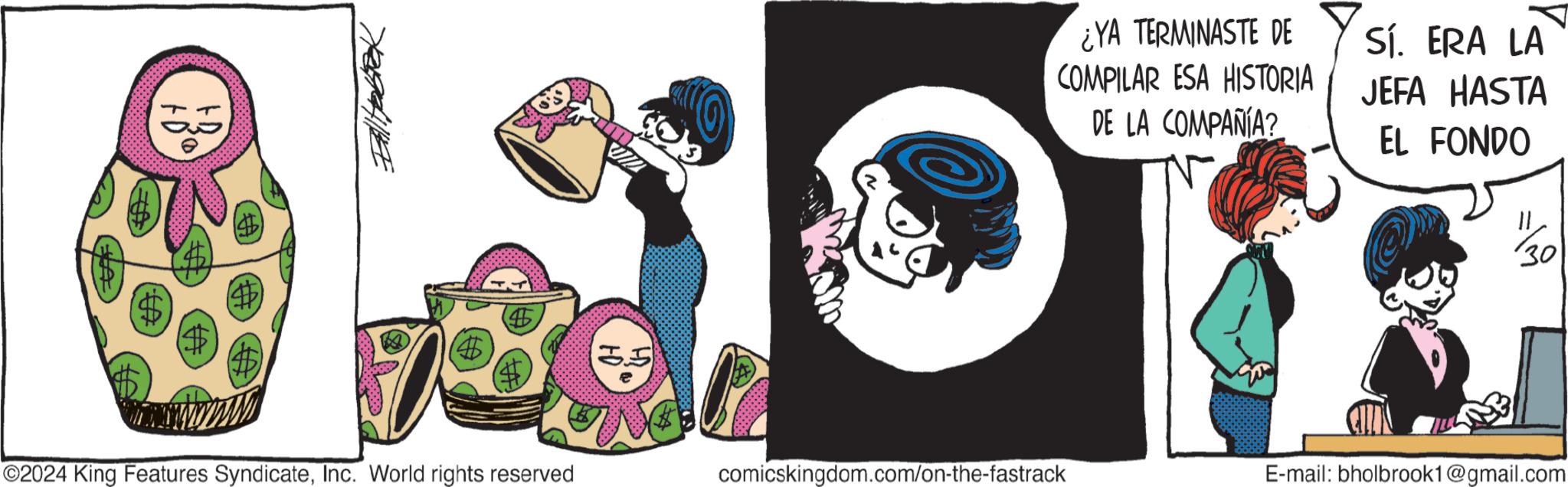 Fictional character OCR: (4) 4 ¿YA TERMINASTE DE COMPILAR ESA HISTORIA DE LA COMPAÑÍA? Sí. ERA LA JEFA HASTA EL FONDO 1/30 ©2024 King Features SyndicateInc. World rights reserved comicskingdom.com/on-the-fastrack E-mail: bholbrook1@gmail.com ( 4 ) 4 ¿ YA TERMINASTE DE COMPILAR ESA HISTORIA DE LA COMPAÑÍA ? Sí . ERA LA JEFA HASTA EL FONDO 1/30 © 2024 King Features SyndicateInc. World rights reserved comicskingdom.com/on-the-fastrack E - mail : bholbrook1@gmail.com