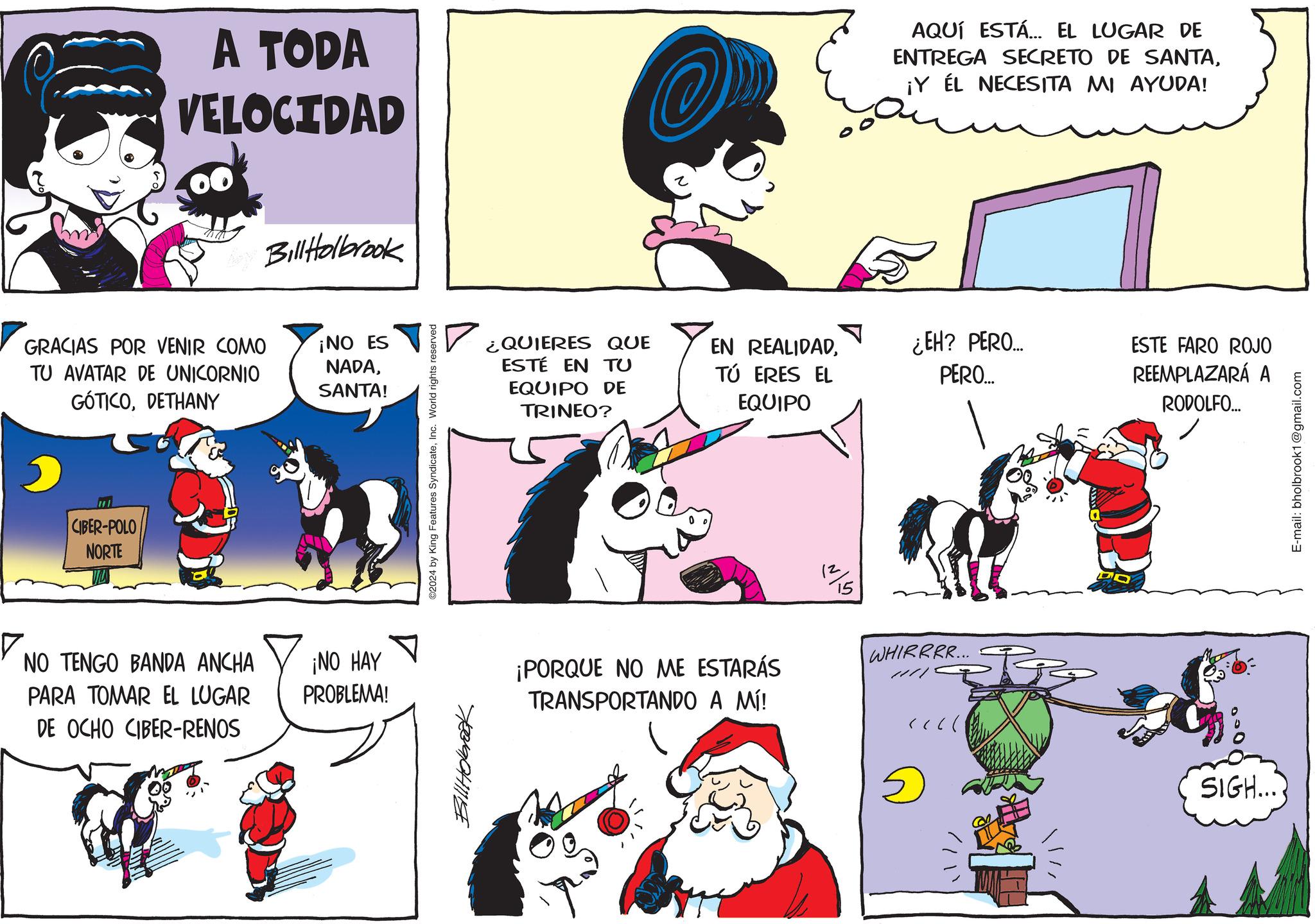 Organism OCR: A TODA VELOCIDAD GRACIAS POR VENIR COMO TU AVATAR DE UNICORNIO GÓTICODETHANY CIBER-POLO NORTE NO TENGO BANDA ANCHA PARA TOMAR EL LUGAR DE OCHO CIBER-RENOS Bill Holbrook ¡NO ES NADASANTA! ¡NO HAY PROBLEMA! 2024 by King Features SyndicateInc. World rights reserved Bill Holbrook AQUÍ ESTÁ... EL LUGAR DE ENTREGA SECRETO DE SANTA¡Y ÉL NECESITA MI AYUDA! ¿QUIERES QUE EN REALIDADESTÉ EN TU EQUIPO DE TRINEO? TÚ ERES EL EQUIPO ¿EH? PERO... PERO... ESTE FARO ROJO REEMPLAZARÁ A RODOLFO... ¡PORQUE NO ME ESTARÁS TRANSPORTANDO A MÍ! 1/15 WHIRRRR... SIGH.... E-mail: bholbrook1@gmail.com A TODA VELOCIDAD GRACIAS POR VENIR COMO TU AVATAR DE UNICORNIO GÓTICODETHANY CIBER - POLO NORTE NO TENGO BANDA ANCHA PARA TOMAR EL LUGAR DE OCHO CIBER - RENOS Bill Holbrook ¡ NO ES NADASANTA ! ¡ NO HAY PROBLEMA ! 2024 by King Features SyndicateInc. World rights reserved Bill Holbrook AQUÍ ESTÁ ... EL LUGAR DE ENTREGA SECRETO DE SANTA¡ Y ÉL NECESITA MI AYUDA ! ¿ QUIERES QUE EN REALIDADESTÉ EN TU EQUIPO DE TRINEO ? TÚ ERES EL EQUIPO ¿ EH ? PERO ... PERO ... ESTE FARO ROJO REEMPLAZARÁ A RODOLFO ... ¡ PORQUE NO ME ESTARÁS TRANSPORTANDO A MÍ ! 1/15 WHIRRRR ... SIGH .... E - mail : bholbrook1@gmail.com