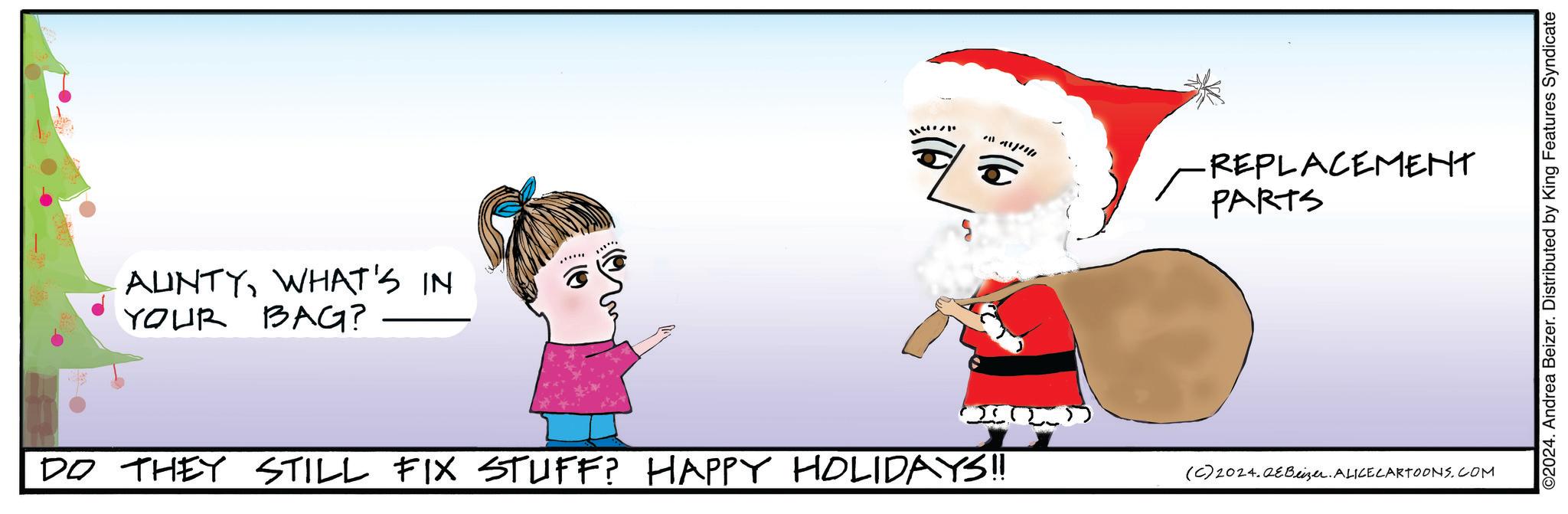 Handwriting OCR: AUNTYWHAT'S IN YOUR BAG? ?? ???? -REPLACEMENT PARTS (. ) ( ) ) ) DO THEY STILL FIX STUFF? HAPPY HOLIDAYS!! (C)2024.0eBeizer. ALICE CARTOONS.COM ©2024. Andrea Beizer. Distributed by King Features Syndicate AUNTYWHAT'S IN YOUR BAG ? ?? ???? -REPLACEMENT PARTS ( . ) ( ) ) ) DO THEY STILL FIX STUFF ? HAPPY HOLIDAYS !! ( C ) 2024.0eBeizer . ALICE CARTOONS.COM © 2024 . Andrea Beizer . Distributed by King Features Syndicate
