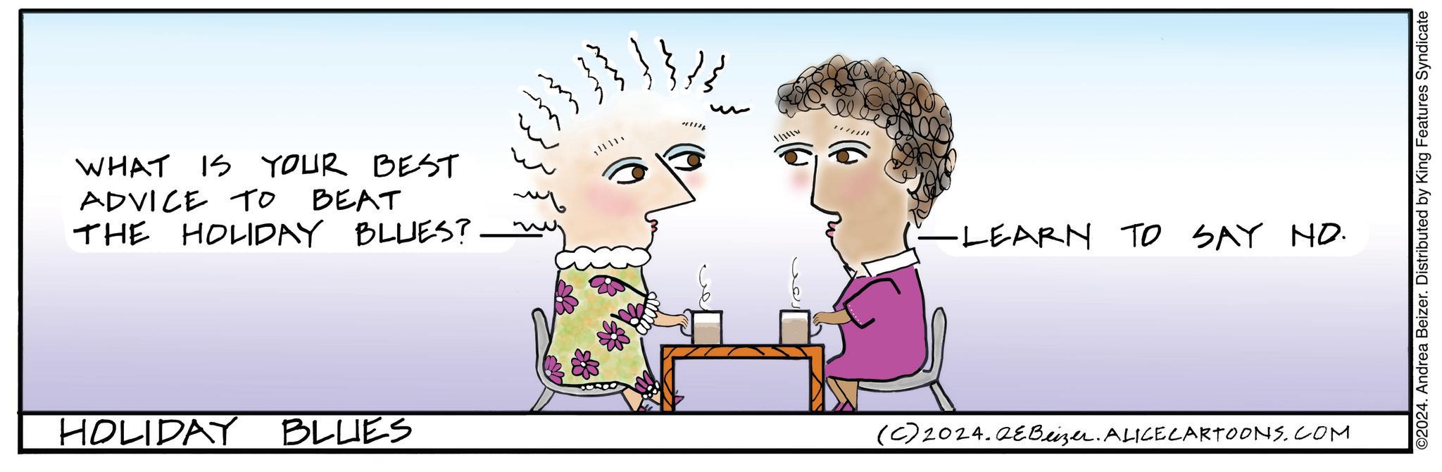 Graphics OCR: WHAT IS YOUR BEST ADVICE TO BEAT THE HOLIDAY BLUES? HOLIDAY BLUES 1 (-LEARN TO SAY NO. (C) 2024.QEBeizer. ALICECARTOONS.COM ©2024. Andrea Beizer. Distributed by King Features Syndicate WHAT IS YOUR BEST ADVICE TO BEAT THE HOLIDAY BLUES ? HOLIDAY BLUES 1 ( -LEARN TO SAY NO . ( C ) 2024.QEBeizer . ALICECARTOONS.COM © 2024 . Andrea Beizer . Distributed by King Features Syndicate