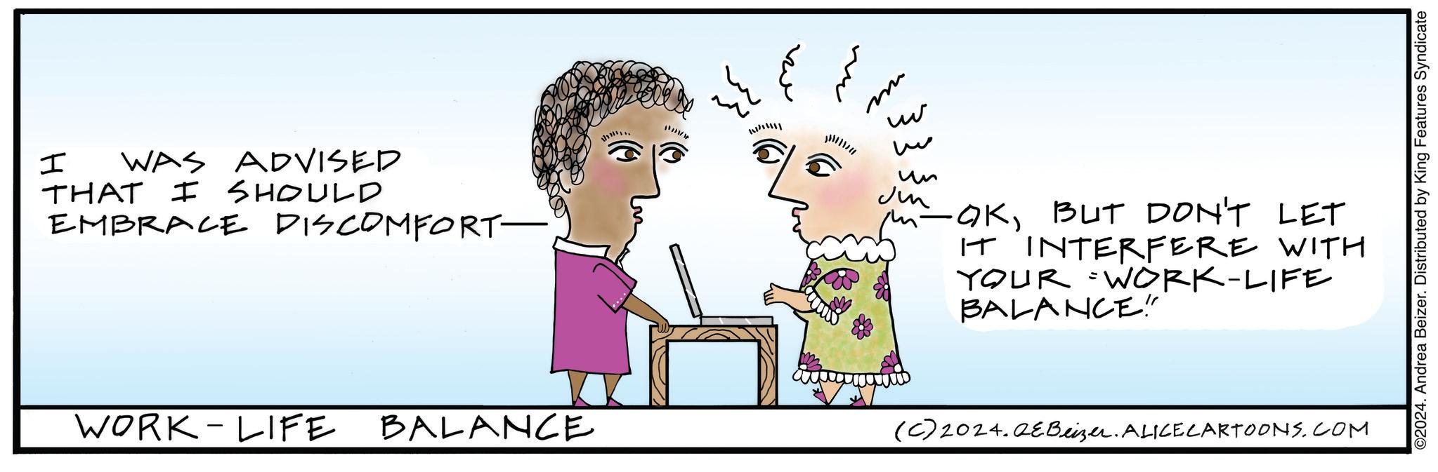 Happy OCR: I WAS ADVISED THAT I SHOULD EMBRACE DISCOMFORT- utt ?? ?? m www w ?? Ju m-OKBUT DON'T LET IT INTERFERE WITH YOUR WORK-LIFE BALANCE!" WORK-LIFE BALANCE (C) 2024.QEBeizer. ALICE CARTOONS.COM ©2024. Andrea Beizer. Distributed by King Features Syndicate I WAS ADVISED THAT I SHOULD EMBRACE DISCOMFORT- utt ?? ?? m www w ?? Ju m - OKBUT DON'T LET IT INTERFERE WITH YOUR WORK - LIFE BALANCE ! " WORK - LIFE BALANCE ( C ) 2024.QEBeizer . ALICE CARTOONS.COM © 2024 . Andrea Beizer . Distributed by King Features Syndicate