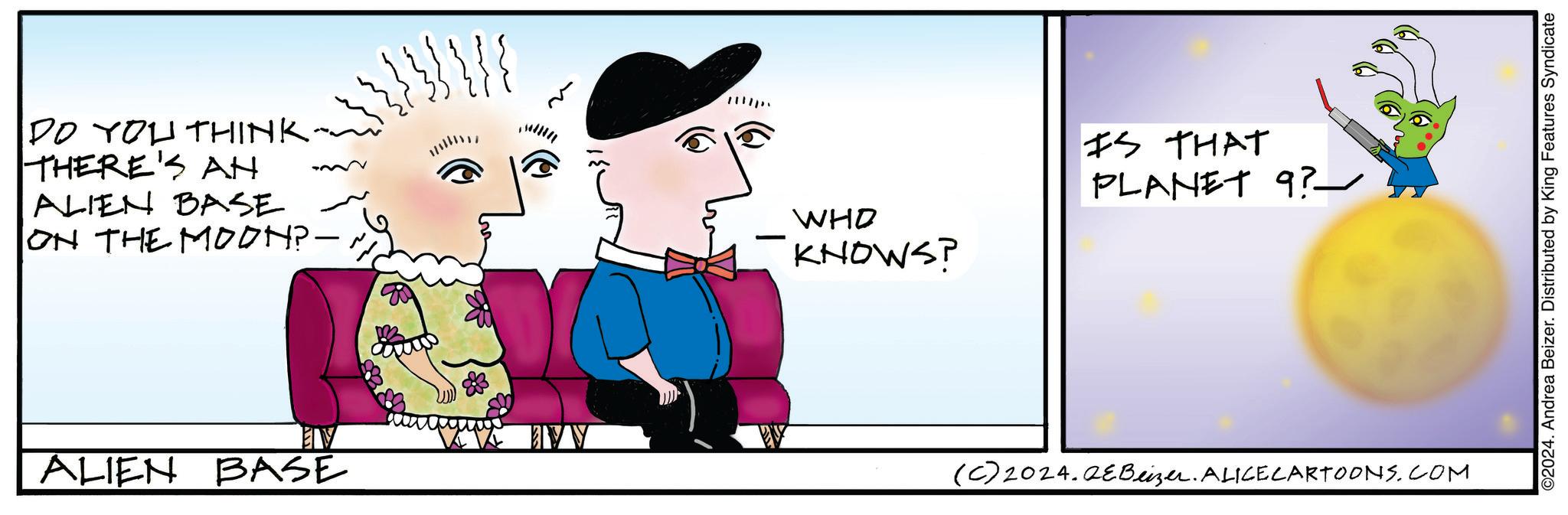Conversation OCR: ? DO YOU THINK. THERE'S AN ALIEN BASE ON THE MOON?-- WHO KNOWS? IS THAT PLANET 9? - EV ALIEN BASE (C) 2024.2eBeizer. ALICECARTOONS.COM ©2024. Andrea Beizer. Distributed by King Features Syndicate ? DO YOU THINK . THERE'S AN ALIEN BASE ON THE MOON ? -- WHO KNOWS ? IS THAT PLANET 9 ? - EV ALIEN BASE ( C ) 2024.2eBeizer . ALICECARTOONS.COM © 2024 . Andrea Beizer . Distributed by King Features Syndicate