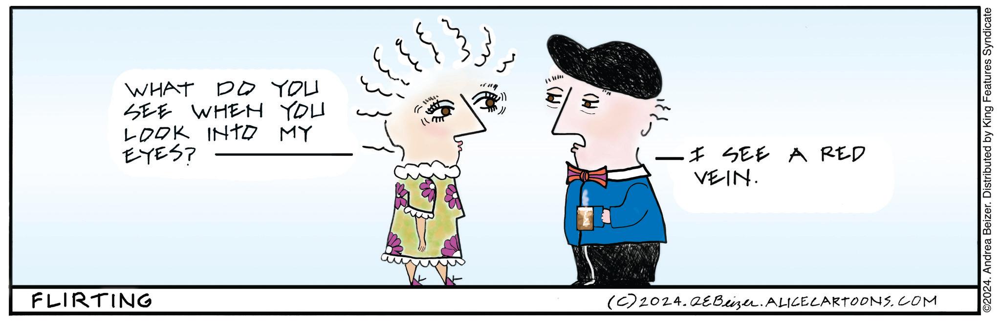 Interaction OCR: FLIRTING WHAT DO YOU SEE WHEN YOU LOOK INTO MY EYES? - _ I SEE A RED VEIN. (C) 2024.2eBeizer. ALICE CARTOONS.COM ©2024. Andrea Beizer. Distributed by King Features Syndicate FLIRTING WHAT DO YOU SEE WHEN YOU LOOK INTO MY EYES ? - _ I SEE A RED VEIN . ( C ) 2024.2eBeizer . ALICE CARTOONS.COM © 2024 . Andrea Beizer . Distributed by King Features Syndicate