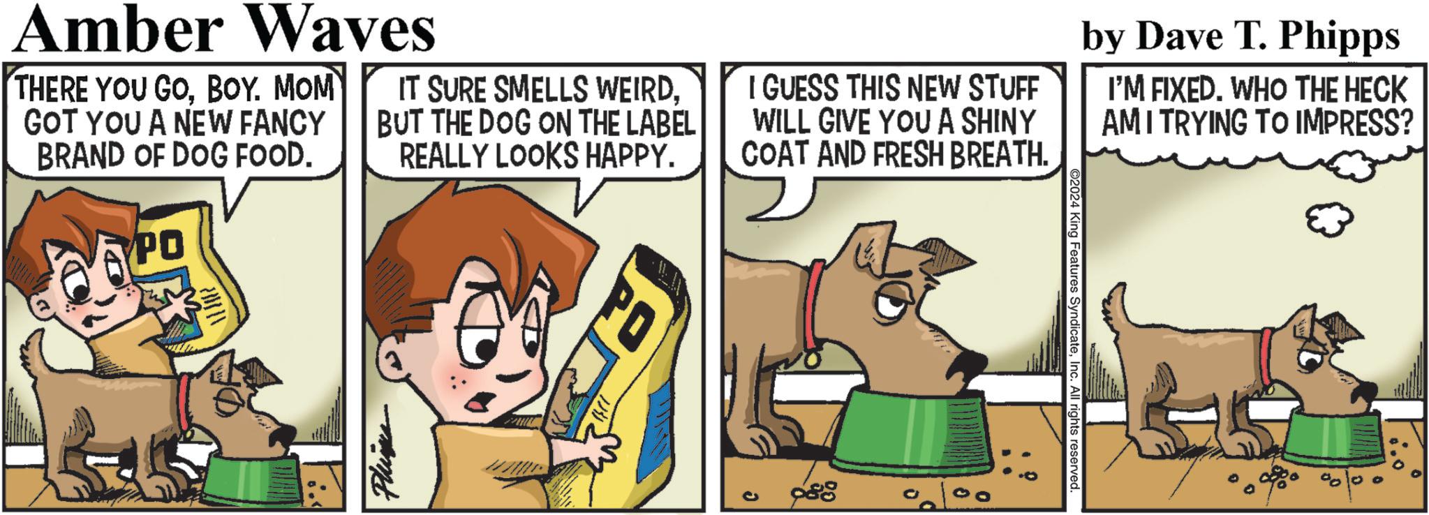 Canidae OCR: Amber Waves THERE YOU GOBOY. MOM GOT YOU A NEW FANCY BRAND OF DOG FOOD. PO IT SURE SMELLS WEIRDBUT THE DOG ON THE LABEL REALLY LOOKS HAPPY. I GUESS THIS NEW STUFF WILL GIVE YOU A SHINY COAT AND FRESH BREATH. by Dave T. Phipps I'M FIXED. WHO THE HECK AMI TRYING TO IMPRESS? Phinks 988 2024 King Features SyndicateInc. All rights reserved. Amber Waves THERE YOU GOBOY . MOM GOT YOU A NEW FANCY BRAND OF DOG FOOD . PO IT SURE SMELLS WEIRDBUT THE DOG ON THE LABEL REALLY LOOKS HAPPY . I GUESS THIS NEW STUFF WILL GIVE YOU A SHINY COAT AND FRESH BREATH . by Dave T. Phipps I'M FIXED . WHO THE HECK AMI TRYING TO IMPRESS ? Phinks 988 2024 King Features SyndicateInc. All rights reserved .