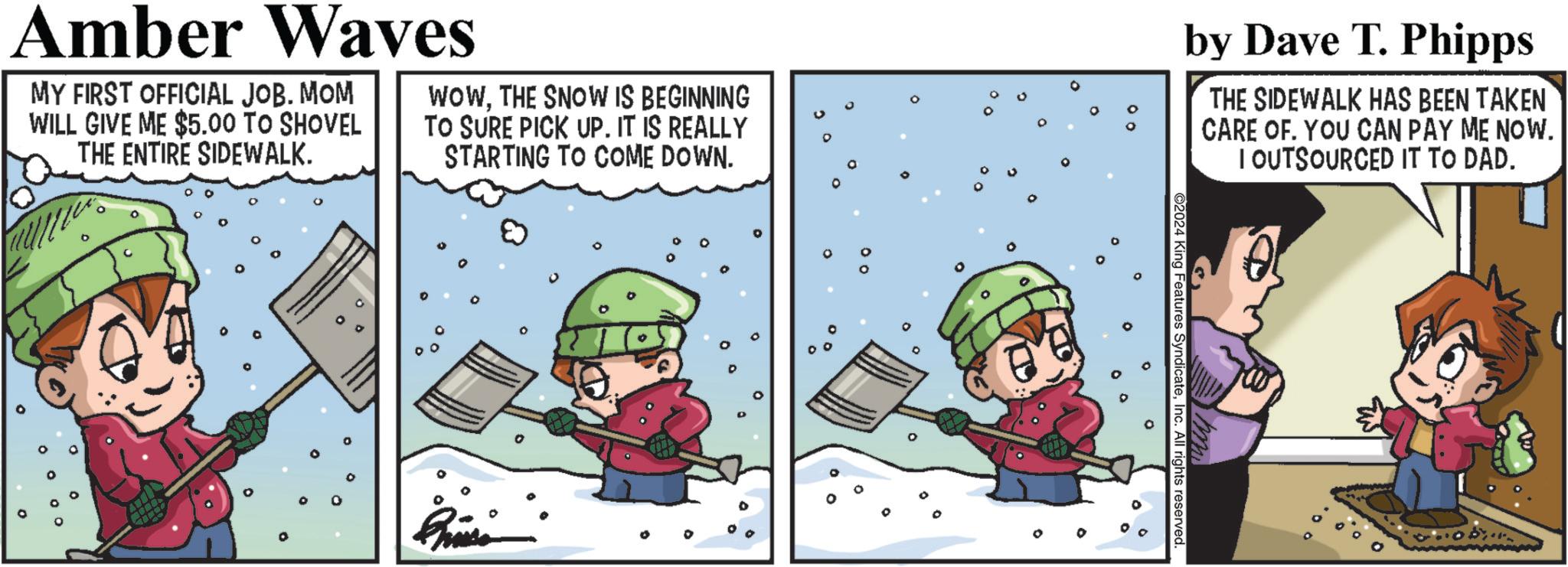 Animated cartoon OCR: Amber Waves MY FIRST OFFICIAL JOB. MOM WILL GIVE ME $5.00 TO SHOVEL THE ENTIRE SIDEWALK. WOWTHE SNOW IS BEGINNING TO SURE PICK UP. IT IS REALLY STARTING TO COME DOWN. by Dave T. Phipps THE SIDEWALK HAS BEEN TAKEN CARE OF. YOU CAN PAY ME NOW. I OUTSOURCED IT TO DAD. 2024 King Features SyndicateInc. All rights reserved. muly 0 Amber Waves MY FIRST OFFICIAL JOB . MOM WILL GIVE ME $ 5.00 TO SHOVEL THE ENTIRE SIDEWALK . WOWTHE SNOW IS BEGINNING TO SURE PICK UP . IT IS REALLY STARTING TO COME DOWN . by Dave T. Phipps THE SIDEWALK HAS BEEN TAKEN CARE OF . YOU CAN PAY ME NOW . I OUTSOURCED IT TO DAD . 2024 King Features SyndicateInc. All rights reserved . muly 0