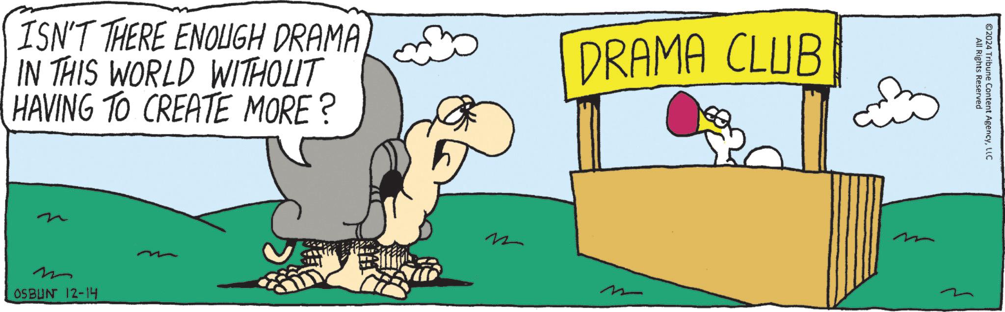 Illustration OCR: ISN'T THERE ENOUGH DRAMA IN THIS WORLD WITHOUT HAVING TO CREATE MORE? m OSBUN 12-14 DRAMA CLUB m m All Rights Reserved ©2024 Tribune Content AgencyLLC ISN'T THERE ENOUGH DRAMA IN THIS WORLD WITHOUT HAVING TO CREATE MORE ? m OSBUN 12-14 DRAMA CLUB m m All Rights Reserved © 2024 Tribune Content Agency
