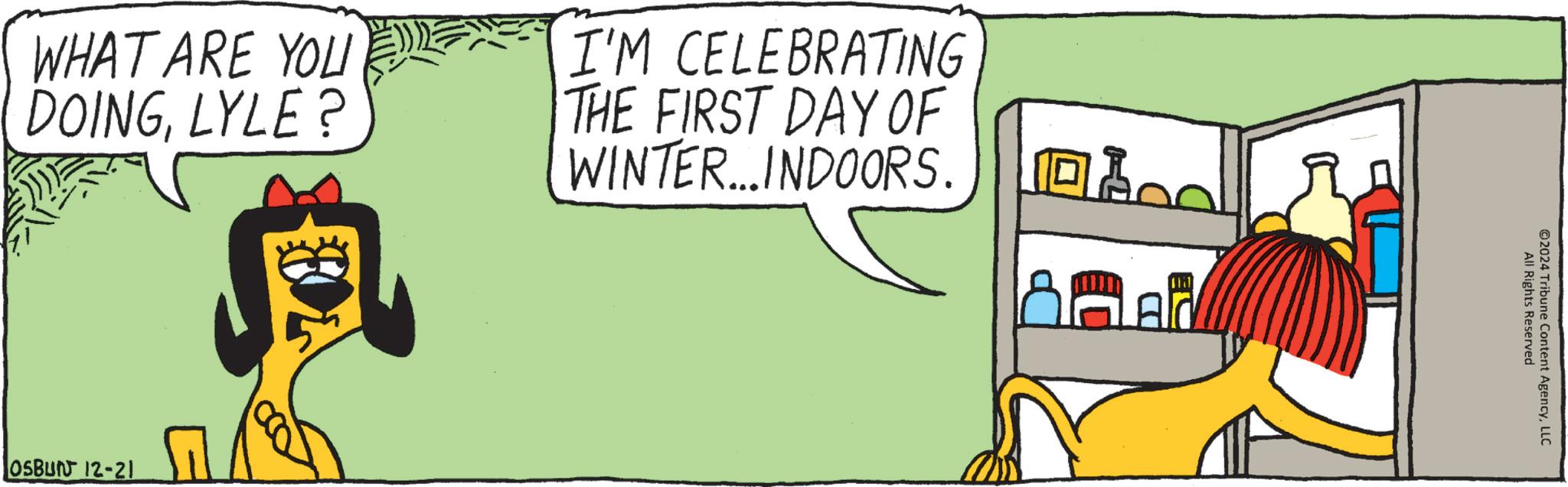 Fictional character OCR: WHAT ARE YOU DOINGLYLE? I'M CELEBRATING THE FIRST DAY OF WINTER....INDOORS. OSBUN 12-21 All Rights Reserved ©2024 Tribune Content AgencyLLC WHAT ARE YOU DOINGLYLE ? I'M CELEBRATING THE FIRST DAY OF WINTER .... INDOORS . OSBUN 12-21 All Rights Reserved © 2024 Tribune Content Agency