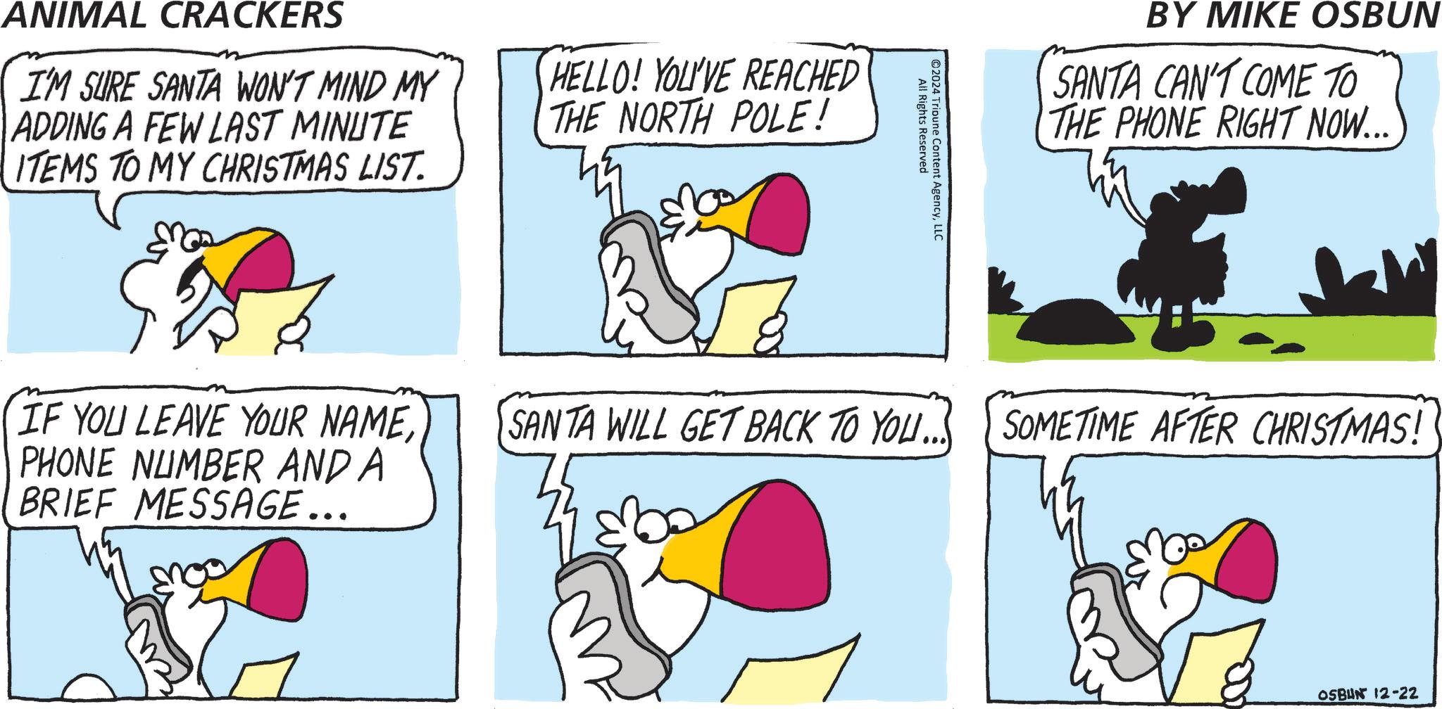 Animated cartoon OCR: ANIMAL CRACKERS I'M SURE SANTA WON'T MIND MY ADDING A FEW LAST MINUTE ITEMS TO MY CHRISTMAS LIST. HELLO! YOU'VE REACHED THE NORTH POLE! All Rights Reserved ©2024 Tribune Content AgencyLLC BY MIKE OSBUN SANTA CAN'T COME TO THE PHONE RIGHT NOW... IF YOU LEAVE YOUR NAMEPHONE NUMBER AND A BRIEF MESSAGE... SANTA WILL GET BACK TO YOU... SOMETIME AFTER CHRISTMAS! OSBUN 12-22 ANIMAL CRACKERS I'M SURE SANTA WON'T MIND MY ADDING A FEW LAST MINUTE ITEMS TO MY CHRISTMAS LIST . HELLO ! YOU'VE REACHED THE NORTH POLE ! All Rights Reserved © 2024 Tribune Content AgencyLLC BY MIKE OSBUN SANTA CAN'T COME TO THE PHONE RIGHT NOW ... IF YOU LEAVE YOUR NAMEPHONE NUMBER AND A BRIEF MESSAGE ... SANTA WILL GET BACK TO YOU ... SOMETIME AFTER CHRISTMAS ! OSBUN 12-22