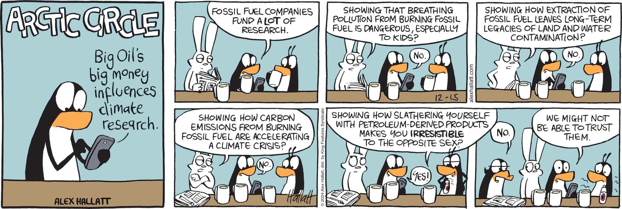 Sharing OCR: ARCTIC GROLE Big Oil's big money influences dimate research. ALEX HALLATT FOSSIL FUEL COMPANIES FUND A LOT OF RESEARCH. SHOWING HOW CARBON EMISSIONS FROM BURNING FOSSIL FUEL ARE ACCELERATING A CLIMATE CRISIS? (No. Hallatt 2024 Alex Hallattdist. by King Features! SHOWING THAT BREATHING POLLUTION FROM BURNING FOSSIL FUEL IS DANGEROUSESPECIALLY TO KIDS? No. alexhallatt.com SHOWING HOW EXTRACTION OF FOSSIL FUEL LEAVES LONG-TERM LEGACIES OF LAND AND WATER CONTAMINATION? 12-15 SHOWING HOW SLATHERING YOURSELF WITH PETROLEUM-DERIVED PRODUCTSMAKES YOU IRRESISTIBLE TO THE OPPOSITE SEX? (YES! No. No. WE MIGHT NOT BE ABLE TO TRUST THEM. ARCTIC GROLE Big Oil's big money influences dimate research . ALEX HALLATT FOSSIL FUEL COMPANIES FUND A LOT OF RESEARCH . SHOWING HOW CARBON EMISSIONS FROM BURNING FOSSIL FUEL ARE ACCELERATING A CLIMATE CRISIS ? ( No. Hallatt 2024 Alex Hallattdist . by King Features ! SHOWING THAT BREATHING POLLUTION FROM BURNING FOSSIL FUEL IS DANGEROUSESPECIALLY TO KIDS ? No. alexhallatt.com SHOWING HOW EXTRACTION OF FOSSIL FUEL LEAVES LONG - TERM LEGACIES OF LAND AND WATER CONTAMINATION ? 12-15 SHOWING HOW SLATHERING YOURSELF WITH PETROLEUM - DERIVED PRODUCTSMAKES YOU IRRESISTIBLE TO THE OPPOSITE SEX ? ( YES ! No. No. WE MIGHT NOT BE ABLE TO TRUST THEM .