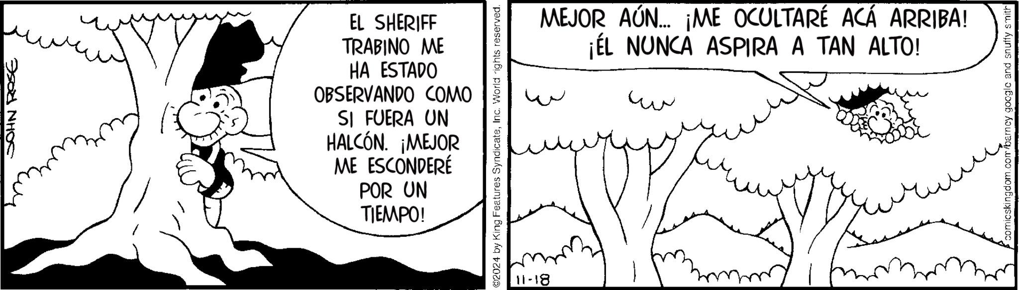 Monochrome OCR: JOHN ROSE EL SHERIFF TRABINO ME HA ESTADO OBSERVANDO COMO SI FUERA UN HALCÓN. ¡MEJOR ME ESCONDERÉ POR UN TIEMPO! ©2024 by King Features SyndicateInc. World rights reserved. 11-18 MEJOR AÚN... ¡ME OCULTARÉ ACÁ ARRIBA! ¡ÉL NUNCA ASPIRA A TAN ALTO! w ww ?? comicskingdom.com/barney google and snuffy smith JOHN ROSE EL SHERIFF TRABINO ME HA ESTADO OBSERVANDO COMO SI FUERA UN HALCÓN . ¡ MEJOR ME ESCONDERÉ POR UN TIEMPO ! © 2024 by King Features SyndicateInc. World rights reserved . 11-18 MEJOR AÚN ... ¡ ME OCULTARÉ ACÁ ARRIBA ! ¡ ÉL NUNCA ASPIRA A TAN ALTO ! w ww ?? comicskingdom.com/barney google and snuffy smith