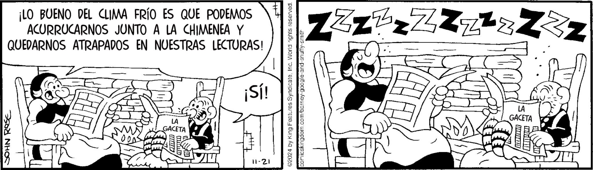Parallel OCR: JOHN ROSE ¡LO BUENO DEL CLIMA FRÍO ES QUE PODEMOS ACURRUCARNOS JUNTO A LA CHIMENEA Y QUEDARNOS ATRAPADOS EN NUESTRAS LECTURAS! ¡Sí! LA GACETA 11-21 ©2024 by King Features SyndicateInc. World rights reserved. comicskingdom.com/barney-google-and-snuffy-smith ZZZzzZZZ²¿ZzZ LA GACETA JOHN ROSE ¡ LO BUENO DEL CLIMA FRÍO ES QUE PODEMOS ACURRUCARNOS JUNTO A LA CHIMENEA Y QUEDARNOS ATRAPADOS EN NUESTRAS LECTURAS ! ¡ Sí ! LA GACETA 11-21 © 2024 by King Features SyndicateInc. World rights reserved . comicskingdom.com/barney-google-and-snuffy-smith ZZZzzZZZ²¿ZzZ LA GACETA