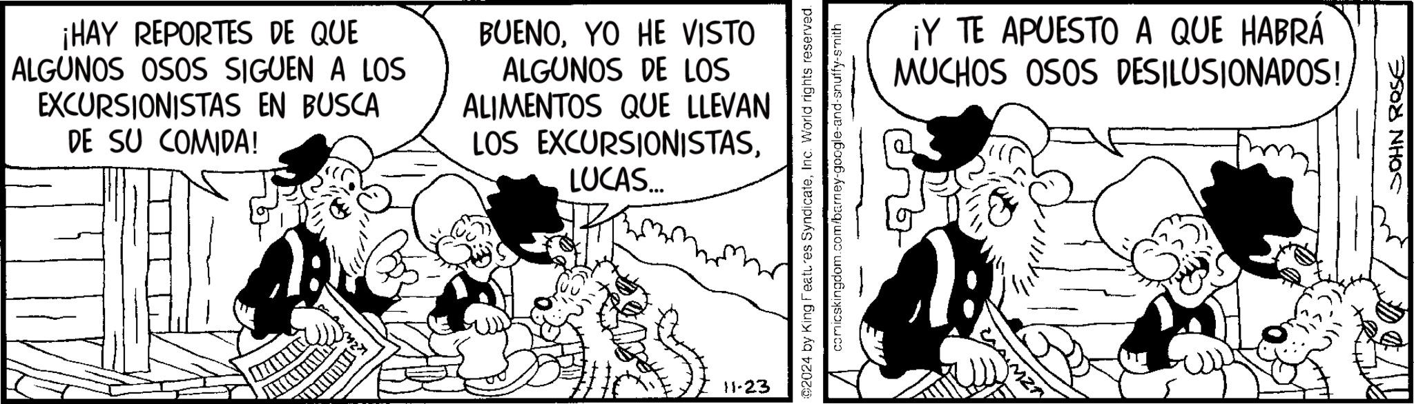Happy OCR: ¡HAY REPORTES DE QUE ALGUNOS OSOS SIGUEN A LOS EXCURSIONISTAS EN BUSCA DE SU COMIDA! BUENOYO HE VISTO ALGUNOS DE LOS ALIMENTOS QUE LLEVAN LOS EXCURSIONISTASLUCAS... 11-23 ©2024 by King Features SyndicateInc. World rights reserved. comicskingdom.com/barney-google-and-snuffy-smith ¡Y TE APUESTO A QUE HABRÁ MUCHOS OSOS DESILUSIONADOS! MZ1 JOHN ROSE ¡ HAY REPORTES DE QUE ALGUNOS OSOS SIGUEN A LOS EXCURSIONISTAS EN BUSCA DE SU COMIDA ! BUENOYO HE VISTO ALGUNOS DE LOS ALIMENTOS QUE LLEVAN LOS EXCURSIONISTASLUCAS ... 11-23 © 2024 by King Features SyndicateInc. World rights reserved . comicskingdom.com/barney-google-and-snuffy-smith ¡ Y TE APUESTO A QUE HABRÁ MUCHOS OSOS DESILUSIONADOS ! MZ1 JOHN ROSE