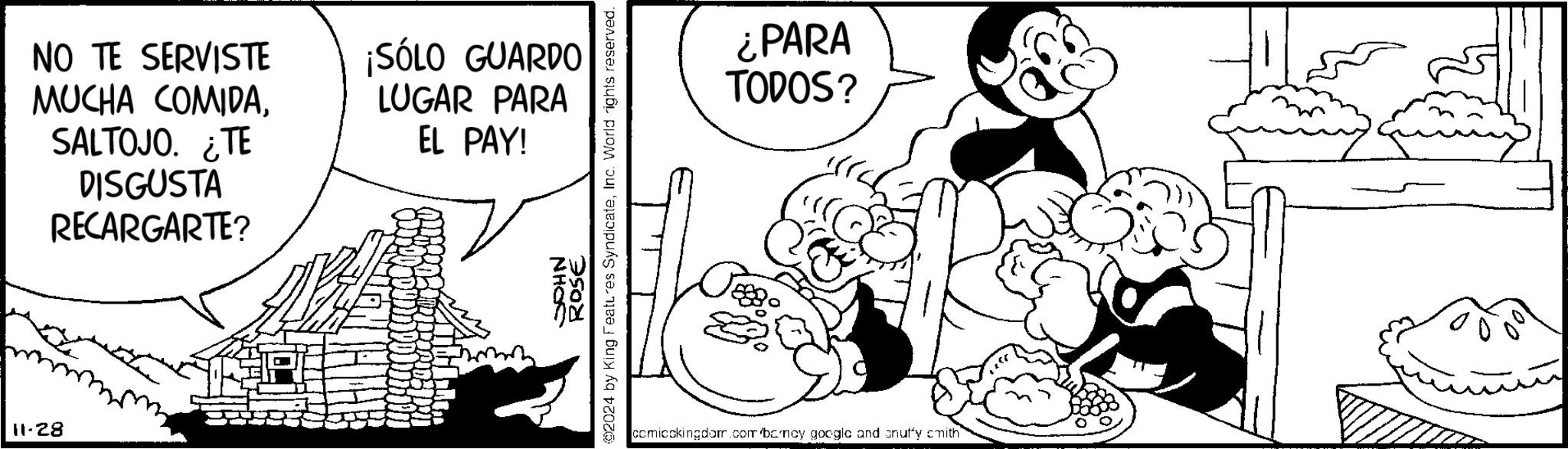 Organism OCR: 11-28 NO TE SERVISTE MUCHA COMIDASALTOJO. ¿TE DISGUSTA RECARGARTE? ¡SÓLO GUARDO LUGAR PARA EL PAY! JOHN ROSE 2024 by King Features SyndicateInc. World rights reserved. ¿PARA TODOS? comicckingdom.com/bomey google and onuffy smith 11-28 NO TE SERVISTE MUCHA COMIDASALTOJO . ¿ TE DISGUSTA RECARGARTE ? ¡ SÓLO GUARDO LUGAR PARA EL PAY ! JOHN ROSE 2024 by King Features SyndicateInc. World rights reserved . ¿ PARA TODOS ? comicckingdom.com/bomey google and onuffy smith