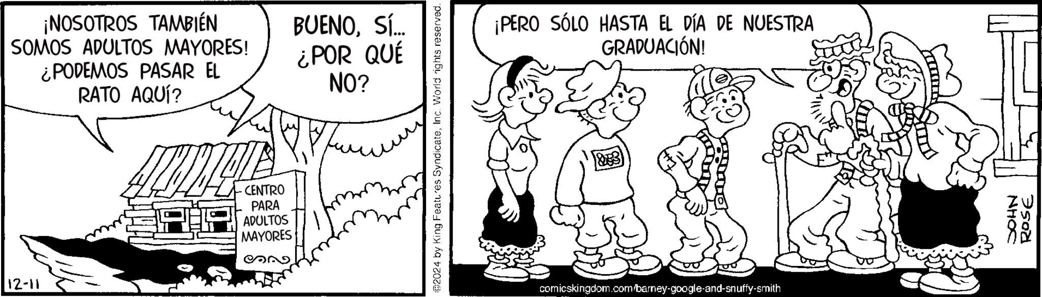 Fictional character OCR: ¡NOSOTROS TAMBIÉN SOMOS ADULTOS MAYORES! ¿PODEMOS PASAR EL RATO AQUÍ? CENTRO PARA ADULTOS MAYORES 12-11 BUENOSÍ... ¿POR QUÉ NO? @2024 by King Features SyndicateInc. World rights reserved. ¡PERO SÓLO HASTA EL DÍA DE NUESTRA GRADUACIÓN! comicskingdom.com/barney-google-and-snuffy-smith NHOC ROSE ¡ NOSOTROS TAMBIÉN SOMOS ADULTOS MAYORES ! ¿ PODEMOS PASAR EL RATO AQUÍ ? CENTRO PARA ADULTOS MAYORES 12-11 BUENOSÍ ... ¿ POR QUÉ NO ? @ 2024 by King Features SyndicateInc. World rights reserved . ¡ PERO SÓLO HASTA EL DÍA DE NUESTRA GRADUACIÓN ! comicskingdom.com/barney-google-and-snuffy-smith NHOC ROSE