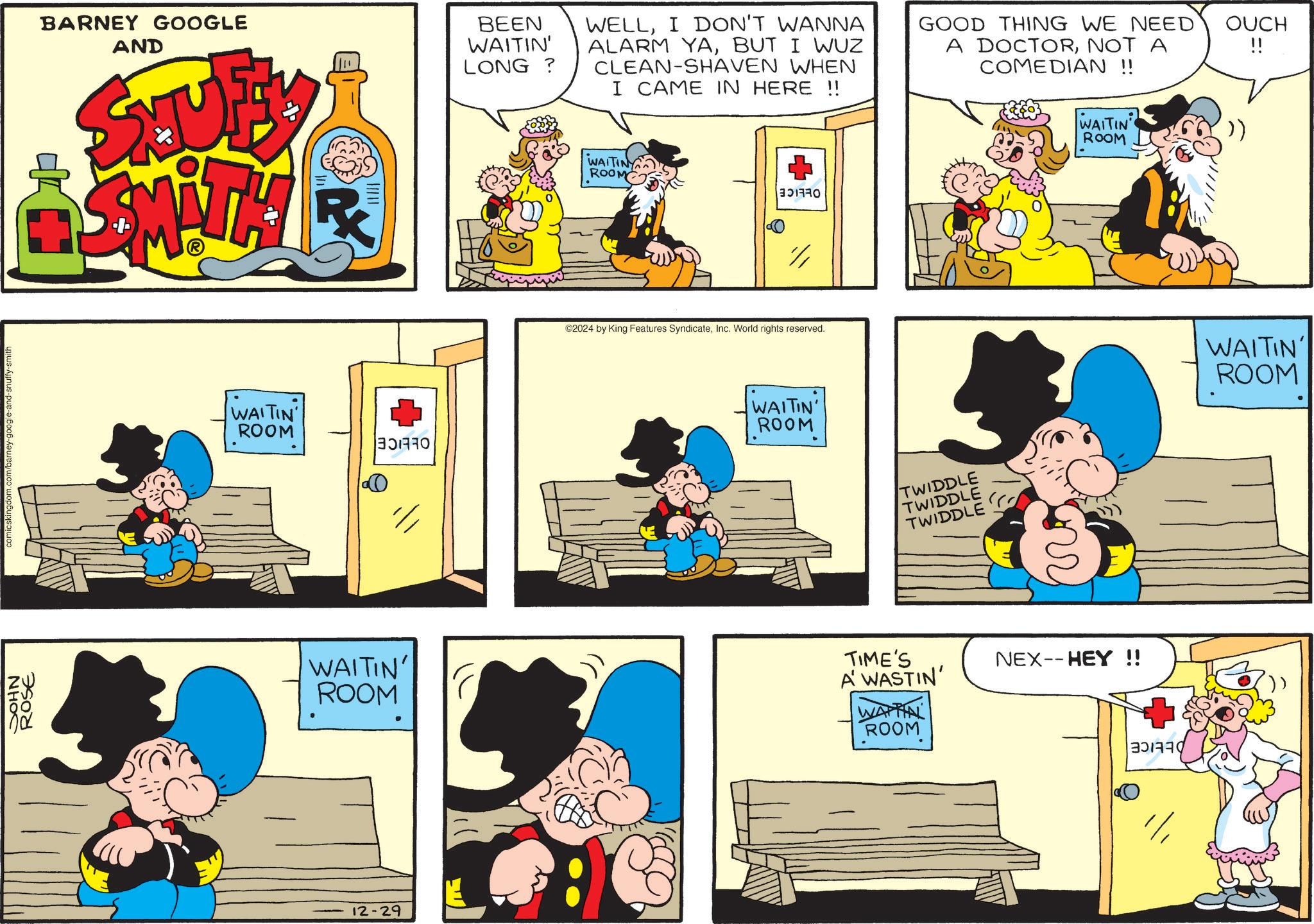 Line OCR: NHOC comicskingdom.com/barney-google-and-snuffy-smith ROSE BARNEY GOOGLE AND STTUFAY SMITH ? BEEN WAITIN' LONG? WELLI DON'T WANNA ALARM YABUT I WUZ CLEAN-SHAVEN WHEN I CAME IN HERE !! WAITINY ROOM BORD // GOOD THING WE NEED A DOCTORNOT A COMEDIAN !! WAITIN ROOM WAITIN ROOM ©2024 by King Features SyndicateInc. World rights reserved. WAITIN ROOM TWIDDLE TWIDDLE TWIDDLE WAITIN' ROOM TIME'S A WASTIN' WAITIN ROOM 12-29 NEX--HEY !! OUCH " WAITIN' ROOM NHOC comicskingdom.com/barney-google-and-snuffy-smith ROSE BARNEY GOOGLE AND STTUFAY SMITH ? BEEN WAITIN ' LONG ? WELLI DON'T WANNA ALARM YABUT I WUZ CLEAN - SHAVEN WHEN I CAME IN HERE !! WAITINY ROOM BORD // GOOD THING WE NEED A DOCTORNOT A COMEDIAN !! WAITIN ROOM WAITIN ROOM © 2024 by King Features SyndicateInc. World rights reserved . WAITIN ROOM TWIDDLE TWIDDLE TWIDDLE WAITIN ' ROOM TIME'S A WASTIN ' WAITIN ROOM 12-29 NEX -- HEY !! OUCH " WAITIN ' ROOM